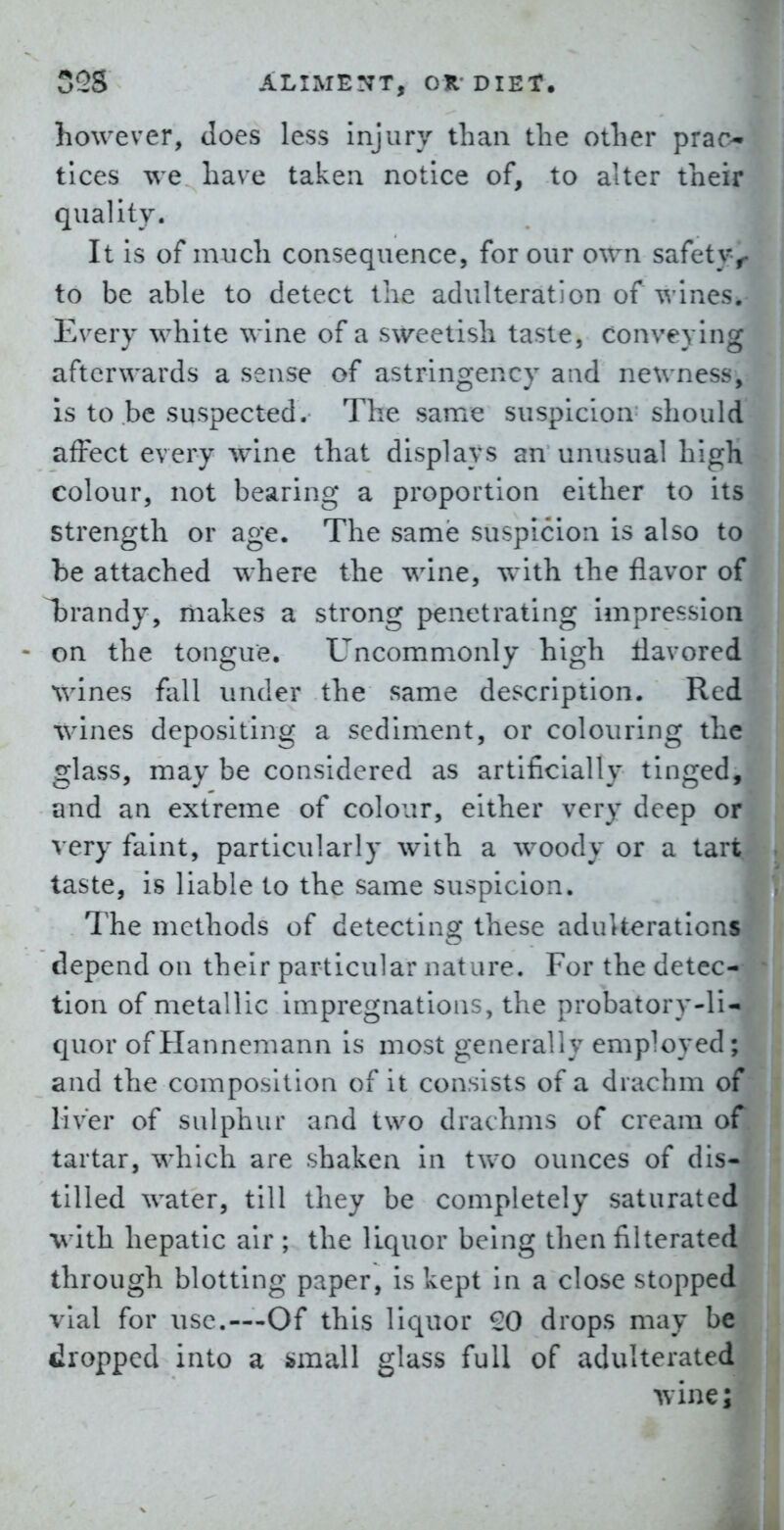 however, does less injury than the other prac- tices we have taken notice of, to alter their quality. It is of much consequence, for our own safety, to be able to detect the adulteration of wines. Every white wine of a sweetish taste, conveying afterwards a sense of astringency and newness, is to be suspected. The same suspicion should affect every wine that displays an unusual high colour, not bearing a proportion either to its strength or age. The same suspicion is also to he attached where the wine, with the flavor of Tbrandy, makes a strong penetrating impression on the tongue. Uncommonly high flavored wines fall under the same description. Red whines depositing a sediment, or colouring the glass, may be considered as artificially tinged, and an extreme of colour, either very deep or very faint, particularly with a woody or a tart taste, is liable to the same suspicion. The methods of detecting these adulterations depend on their particular nature. For the detec- tion of metallic impregnations, the probatory-li- quor of Hannemann is most generally employed; and the composition of it consists of a drachm of liver of sulphur and two drachms of cream of tartar, which are shaken in two ounces of dis- tilled water, till they be completely saturated with hepatic air ; the liquor being then filterated through blotting paper, is kept in a close stopped vial for use.—Of this liquor £0 drops may be dropped into a i»mall glass full of adulterated wine;