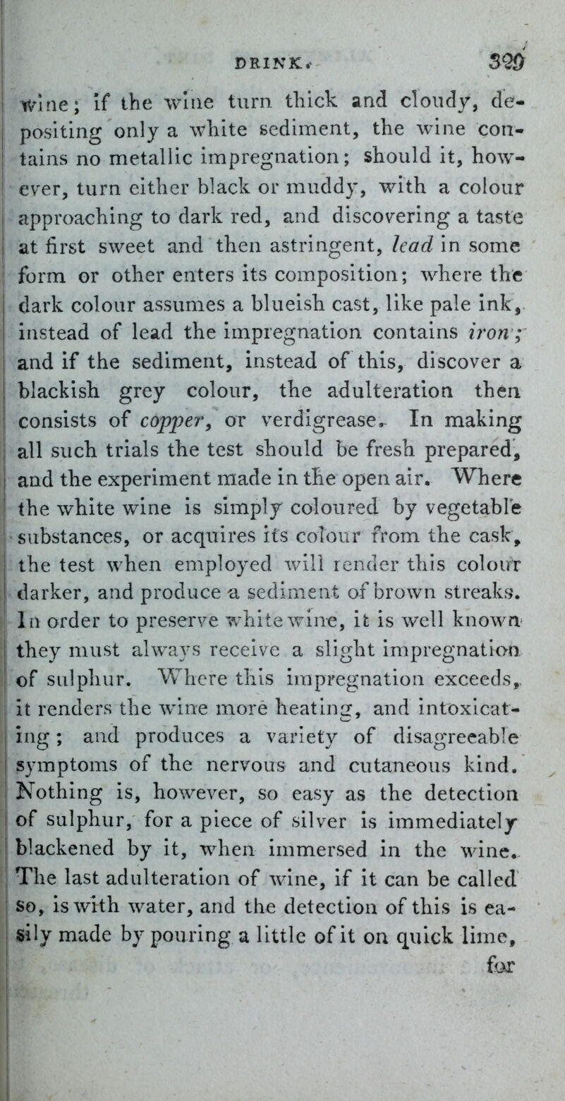 Wine; If the wine turn thick and cloudy, de- positing only a white sediment, the wine con- tains no metallic impregnation; should it, how- ' ever, turn either black or muddy, with a colour approaching to dark red, and discovering a taste at first sweet and then astringent, lead in some form or other enters its composition; where the dark colour assumes a blueish cast, like pale ink, instead of lead the impregnation contains iron; and if the sediment, instead of this, discover a blackish grey colour, the adulteration thea consists of coppery or verdlgrease^ In making all such trials the test should be fresh prepared, and the experiment made in the open air. Where the white wine is simply coloured by vegetable substances, or acquires its colour from the cask, the test when employed will render this colour darker, and produce u sediment of brown streaks. Ill order to preserve white wine, it is well knowa they must always receive a slight impregnation of sulphur. Where this impregnation exceeds,, it renders the wine more heating, and intoxicat- ing ; and produces a variety of disagreeable symptoms of the nervous and cutaneous kind. Nothing is, however, so easy as the detection of sulphur, for a piece of silver is immediately- blackened by it, when immersed in the wine.. The last adulteration of wine, if it can be called so, is with water, and the detection of this is ea- sily made by pouring a little of it oa quick lime, for