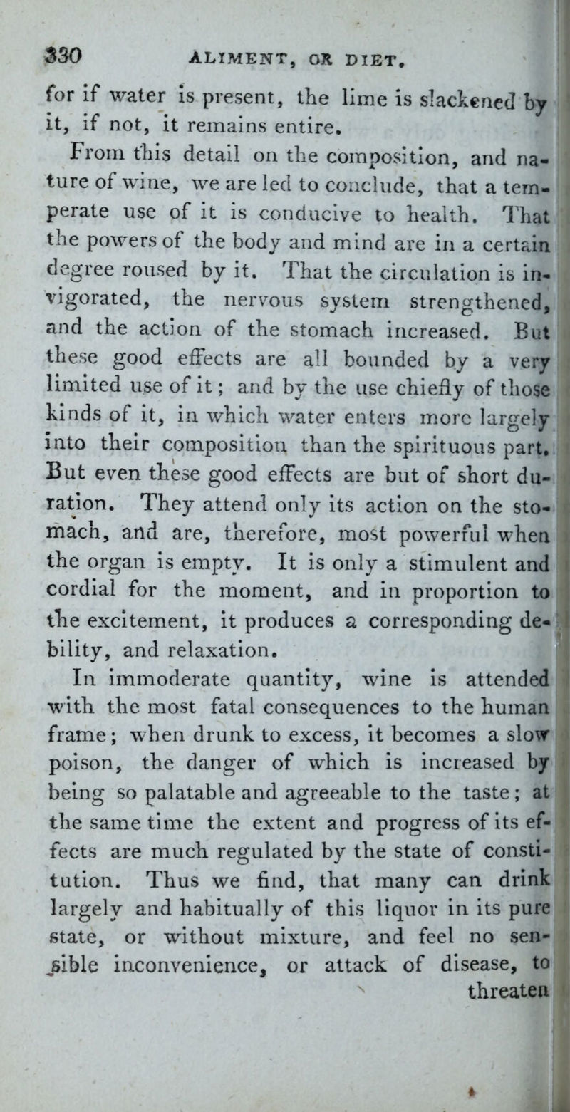 for If water Is present, the lime is slackened by it, if not, it remains entire. From this detail on the composition, and na- ture of wine, we are led to conclude, that a tem- perate use of it is conducive to health. That the powers of the body and mind are in a certain degree roused by it. That the circulation is in- vigorated, the nervous system strengthened, and the action of the stomach increased. But these good effects are all bounded by a very limited use of it; and by the use chiefly of those kinds of it, in which water enters m.orc largely into their composition than the spirituous part. But even these good effects are but of short du- ration. They attend only its action on the sto- mach, and are, therefore, most powerful when the organ is empty. It is only a stimulent and cordial for the moment, and in proportion to the excitement, it produces a corresponding de- bility, and relaxation. In immoderate quantity, wine is attended with the most fatal consequences to the human frame; when drunk to excess, it becomes a slow poison, the danger of which is increased by being so palatable and agreeable to the taste; at the same time the extent and progress of its ef- fects are much regulated by the state of consti- tution. Thus we find, that many can drink largely and habitually of this liquor in its pure state, or without mixture, and feel no sen- jsible inconvenience, or attack of disease, to threaten