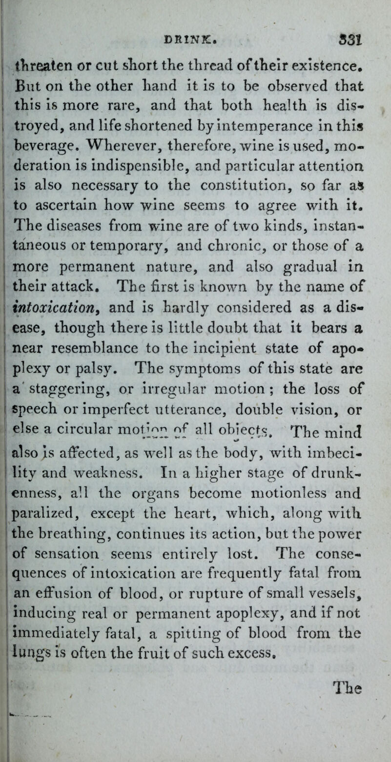 tlireaten or cut sTiort the thread of their existence. But on the other hand it is to be observed that this is more rare, and that both health is dis- troyed, and life shortened by intemperance in thi« beverage. Wherever, therefore, wine is used, mo- deration is indispensible, and particular attentioa is also necessary to the constitution, so far ail to ascertain how wine seems to agree with it. The diseases from wine are of two kinds, instan- taneous or temporary, and chronic, or those of a more permanent nature, and also gradual in their attack. The first is known by the name of i intoxication, and is hardly considered as a dis- I ease, though there is little doubt that it bears a near resemblance to the incipient state of apo- plexy or palsy. The symptoms of this state are a'staggering, or irregular motion; the loss of speech or imperfect utterance, double vision, or ! else a circular mot^'^p^ of all obiecfs. The mind also is affected, as well as the body, with imbeci- lity and weakness. In a higher stage of drunk- enness, all the oro'ans become motionless and paralized, except the heart, which, along with the breathing, continues its action, but the power of sensation seems entirely lost. The conse- quences of intoxication are frequently fatal from an effusion of blood, or rupture of small vessels, inducing real or permanent apoplexy, and if not immediately fatal, a spitting of blood from the lungs is often the fruit of such excess. The