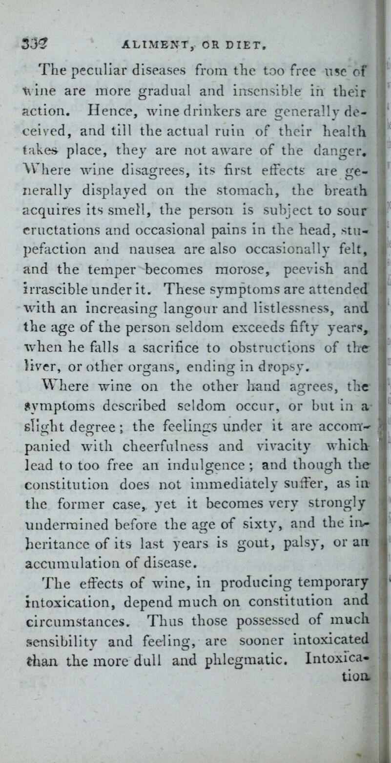 The peculiar diseases from the too free use of ine are more gradual and insensible in their action. Hence, wine drinkers are generally de- ceived, and till the actual ruin of their health take?* place, they are not aware of the danger^ Where wine disagrees, its first etFects are ge- nerally displayed on the stomach, the breath acquires its smell, the person is subject to sour eructations and occasional pains in the head, stu- pefaction and nausea are also occasionally felt, and the temper becomes morose, peevish and irrascible under it. These symptoms are attended with an increasing langour and listlessness, and the age of the person seldom exceeds fifty year??,, ■when he falls a sacrifice to obstructions of the liver, or other organs, ending in dropsy. Where wine on the other band agrees, the Symptoms described seldom occur, or but in a* sl!<i;ht degree ; the feelings under it are accont^ panied with cheerfulness and vivacity which lead to too free an indulgence ; and though tlie constitution does not immediately suffer, as itt the former case, yet it becomes very strongly undermined before the age of sixty, and the iiv* heritance of its last years is gout, palsy, or an- accumulation of disease. The effects of wine, In producing temporary intoxication, depend much on constitution and circumstances. Thus those possessed of much sensibility and feeling, are sooner intoxicated than the more dull and phlegmatic. Intoxica- tioa