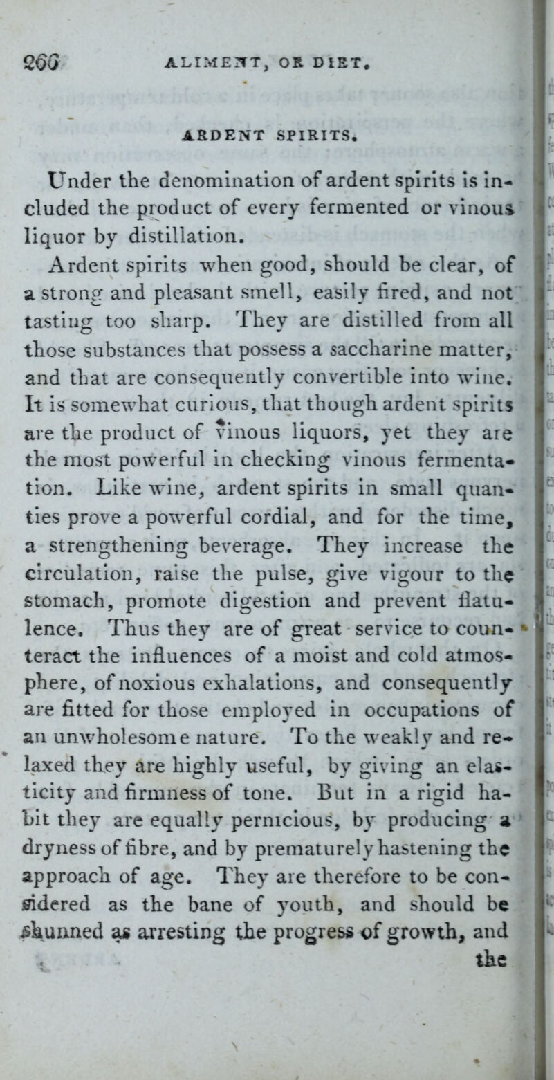 ARDENT SPIRITS, Under the denomination of ardent spirits Is In- cluded the product of every fermented or vinous liquor by distillation. Ardent spirits when good, should be clear, of a strong and pleasant smell, easily fired, and not tasting too sharp. They are distilled from all those substances that possess a saccharine matter, and that are consequently convertible into wine. It is somewhat curious, that though ardent spirits are the product of vinous liquors, yet they are the most powerful in checking vinous fermenta- tion. Like wine, ardent spirits in small quan- ties prove a powerful cordial, and for the time, a strengthening beverage. They increase the circulation, raise the pulse, give vigour to the stomach, promote digestion and prevent flatu- lence. Thus they are of great service to coun- teract the influences of a moist and cold atmos- phere, of noxious exhalations, and consequently are fitted for those employed in occupations of an unwholesome nature. To the weakly and re- laxed they arc highly useful, by giving an elas- ticity and firmness of tone. But in a rigid ha- bit they are equally pernicious, by producing a dryness of fibre, and by prematurely hastening the approach of age. They are therefore to be con- sidered as the bane of youth, and should be ^kuixned as arresting the progress of growth, and the