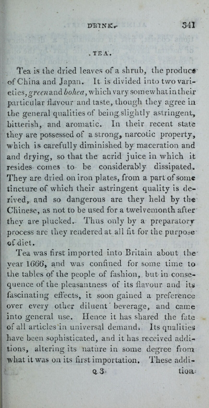 , TEA, Tea is the dried leaves of a shrub, tlie prodiicft^ of China and Japan. It is divided into two vari- eties, gr/?^'?iand bohca, which, vary somewhat in their particular flitA'^our and taste, though they agree in the general qualities of being.slightly astringent, bitterish, and aromatic. In their recent state they are possessed of a strong, narcotic property, which is carefully diminished by maceration and and drying, so that the acrid juice in which it resides comes to be considerably dissipated. They are dried on iron plates, from a partof some tincturie of which their astringent quality is de- rlvedy and so dangerous are they held by the Chinese, as not to be used for a twelvemonth after they are plucked. Thus only by a preparatory- process are they rendered at all fit for the purpose of diet. Tea was first imported into Britain about the* year lG66j and w^a^ confined for some time to the tables of the people of fashion, but in conse- quence of the pleasantness of its flavour and itj» fascinating effects, it soon gained a preference over every other diluent'beverage, and came into general use. Hence it has shared the fate of all articles in universal demand.. Its qualities have been sophisticated, and it has received addi- tions, altering its nature in some degree fronr what it was on its first importation. These addi- : d 3' tioa-:
