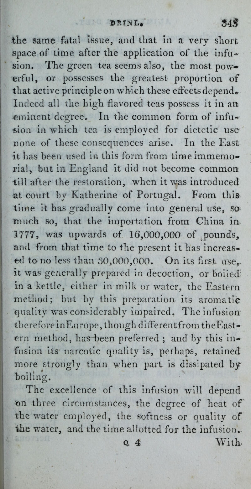 tlie same fatal Issue, and that in a very sliort space of time after the application of the infu- sion. The green tea seems also, the most pow- erful, or possesses the greatest proportion of that active principle on which these eiFects depender Indeed all the high flavored teas possess it in aii eminent degree. In the common form of infu- sion in which tea is employed for dietetic use none of these consequences arise. In the East It has been used in this form from time immemo- rial, but in England it did not become common till after the restoration, when it was introduced at court by Katherine of Portugal. From this time it has gradually come into general use, so much so, that the importation from China in 1777, was upwards of 10,000,000 of pounds, and from that time to the present it has increas- ed to no less than 30,000,000. On its first use^- it was ge/icrally prepared in decoction, or boiled; in a kettle, either in milk or water, the Eastern method; but by this preparation its aromatic qua.lity was considerably impaired. The infusion therefore inEurope, though different from theEast- ern method, ha^^ijeen preferred ; and by this in- fusion i^s narcotic quality is, perhaps, retained more strongly than when part is dissipated by boiling. The excellence of this infusion will depend on three circumstances, the degree of heat of the water employed, the softness or quality of the water, and the time allotted for the infusion, a 4 With