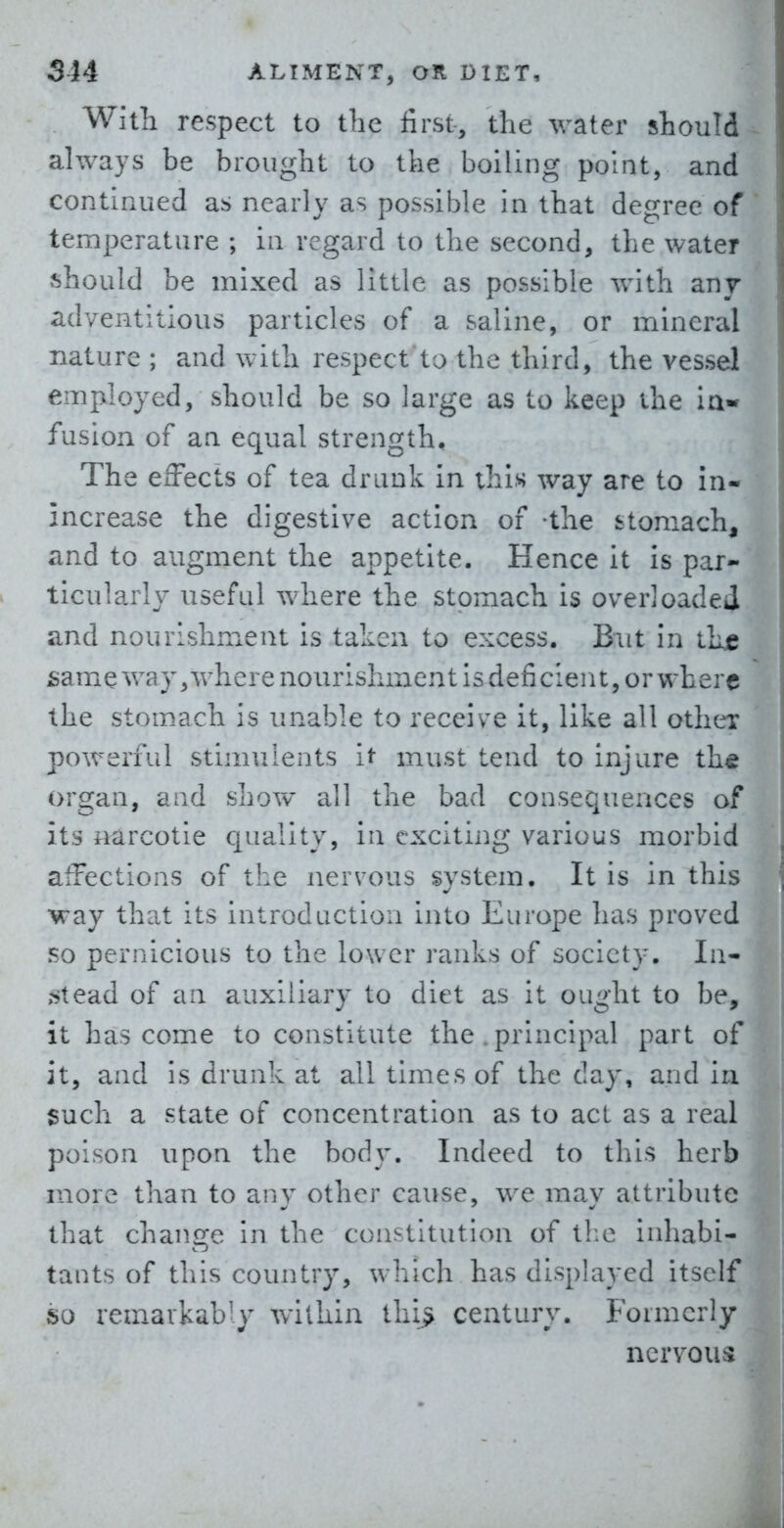 With respect to tbe first, the water should always be brought to the boiling point, and continued as nearly as possible in that degree of temperature ; in regard to the second, the water should be mixed as little as possible with any adventitious particles of a saline, or mineral nature ; and with respect to the third, the vessel employed, should be so large as to keep the ia- fusion of an equal strength. The effects of tea drank in this way are to in- increase the digestive action of -the stomach, and to augment the appetite. Hence it is par- ticularly useful where the stomach is overloaded and nourishment is taken to excess. But in thje £ame way,where nourishment is deficient, or where the stomach is unable to receive it, like all other powerful stimuients it must tend to injure the organ, and show all the bad consequences of its narcotic quality, in exciting various morbid affections of the nervous system. It is in this way that its introduction into Europe has proved so pernicious to the lower ranks of society. In- .^tead of an auxiliary to diet as it ou^ht to be, it has come to constitute the . principal part o it, and is drunk at all times of the day, and i such a state of concentration as to act as a rea poison upon the body. Indeed to this herb more than to any other cause, we may attribut that change in the constitution of tl:e inhabi tants of this country, which has displayed itsel so remarkably within thi> century. Formcrl ncrvou