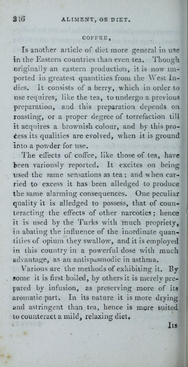 COFFEE, Is another article of diet more general In n- in the Eastern countries than even tea. Though originally an eastern productio^i, it is now im- ported in greatest quantities from the \Vest in- dies. It consists of a berry, which in order to use requires, like the tea, to undergo a previous preparation, and this preparation depends oa roasting, or a proper degree of torrefaction till it acquires a brownish colour, and by this pro- tess its qualities are evolved, when it is ground into a powder for use. The effects of coffee, like those of tea, have been variously reported. It excites on being used the same sensations as tea; and when car- ried to excess it has been alledged to produce the same alarming consequences. One peculiar quality it is alledged to possess, that of coun- teracting the effects of other narcotics; hence it is used by the Turks with much propriety, in abating the influence of the inordinate quan- tities of opium they swallow, and it is employed in this country in a powerful dose with much •idvantage, as an antispasmodic in asthma. Various arc the methods of exhibiting it. By some it is first boiled, by others it is merely pre- pared by Infusion, as preserving more of its aromatic part. In Its nature it is more drying and astringent than tea, hence is more suited to counteract a mild, relaxing diet. Its