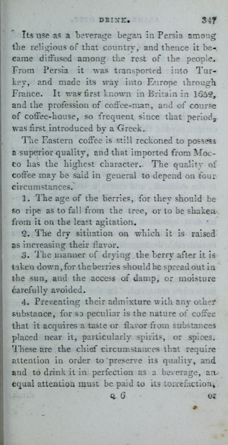 Its use as a bevera^jiie be^'an In Persia amon^; tlie religious of that country, and thence it be-i came diffused among the rest of the people. From Persia it -vsas transported into 7'ar- kev, and made its way into Eiirone ihronga France. It v/a.9'first known in Britain in 155?, and the profession of colfee-nian, and of course of coffee-house, so frequent since that period^ was first introduced by a Greek. The Eastern coffee is still reckoned to possess a suj^nor quality, and that imported fromMoc- CO has the highest character.. The quality of coffee may be said in general to depend on fou: j circumstances. 1. The age of the berries, for they should be m ripe as to fall from the tree, or to be shaken from it on the least agitation. The dry situation on which It is raised ! as increasing their flavor, 3. The manner of drying the berry after it taken down, for the berries should be spread out in the sun, and the access of damp, or moisture carefully avoided. 4. Pre^'Cnting their admixture with any oihei* substance, for sd peculiar is the nature of coffee that it acquires a taste or flavor from substances placed near it, particularly spirits, or spices. 1'hese are the chief circumstances that require attention in order to preserve its quality, and and to drink it in perfection as a beverage, a:v equal attention must be paid to its torrefaction^. ci G or