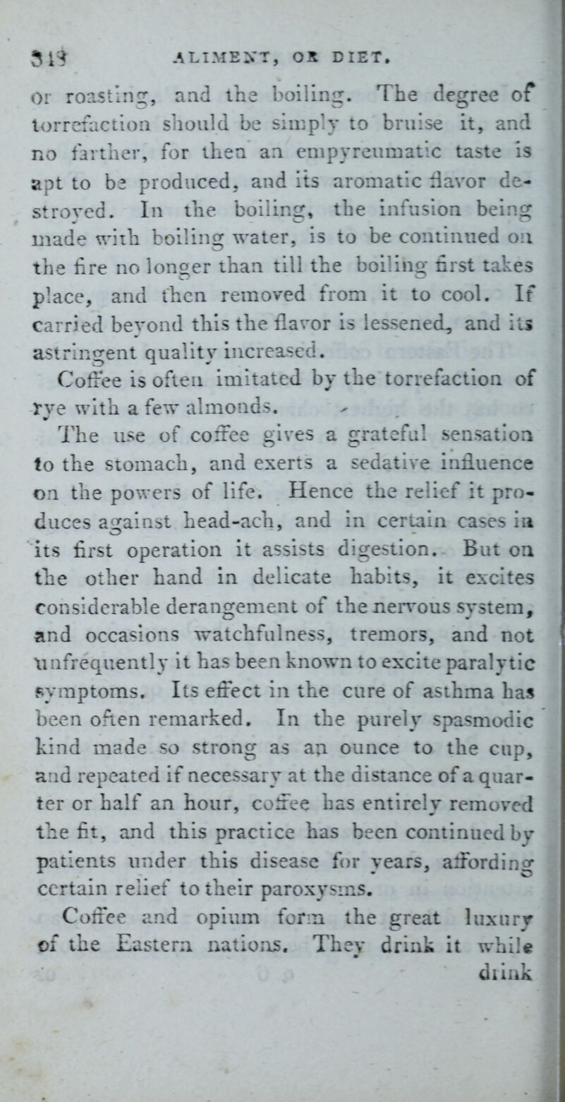 or roasting, aad the boiling. The degree of lorrefaction should be simpiV to bruise it, an:i no faitiier, for ihea an empyreumatic taste i> apt to be produced, and its aromatic davor de- stroved. In the boiling, the infusion bein^: made vrith boiling water, is to be continued on the lire no longer than till the boiling first takes place, and then removed from it to cool. If carried bevond this the flavor is lessened, and its astringent quality increased. Coffee is often imitated by the torrefaction of rye with a few almonds. The use of coffee gives a grateful sensation to the stomach, and exerts a sedative influence on the powers of life. Hence the relief it pro- duces against head-ach, and in certain cases ia its first operation it assists digestion. But on the other hand in delicate habits, it excites considerable derangement of thener\-ous system, and occasions watchfulness, tremors, and not xmfrequently it has been known to excite paralytic symptoms. Its effect in the cure of asthma has been ofien remarked. In the purely spasmodic kind made so strong as an ounce to the cup, and repeated if necessary at the distance of a quar- ter or half an hour, coffee has entirely removed the fit, and this practice has been continued by patients under this disease for years, affording certain relief to their paroxysms. Coffee and opium form the great luxury of the Eastern nations. They drink it whi!« diink