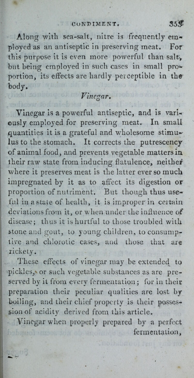 Along with sea-salt, nitre Is frequently em- ployed as an antiseptic in preserving meat. For this purpose it is even more powerful tlian saltv but being employed in such cases in small pro* portion, its effects are hardly perceptible in thr body. Vinegar^ Vinegar is a powerful antiseptic, and is vari- eusly employed for preserving meat. In small quantities it is a grateful and wholesome stlmu-- lus to the stomach. It corrects the putrescency of animal food, and prevents vegetable matters ia their raw state from inducing flatulence, neither where it preserves meat is the latter ever so much impregnated by it as to affect its digestion or proportion of nutriment. But though thus use- ful in a state of health, it is improper in certain deviations from it, or Vv hen under the influence of disease; thus it is hurtful to those troubled with stone and gout, to young children, to consump- tive and chlorotic cases, and those that are rickety. These effects of vinegar may be extended to plckles,-^ or such vegetable substances as are pre- served by it from every fermentation ; for In their preparation their peculiar qualities are lost by boiling, and their chief property is their posses- sion of acidity derived from this article. Vinegar when properl}? prepared by a perfect fermentation.