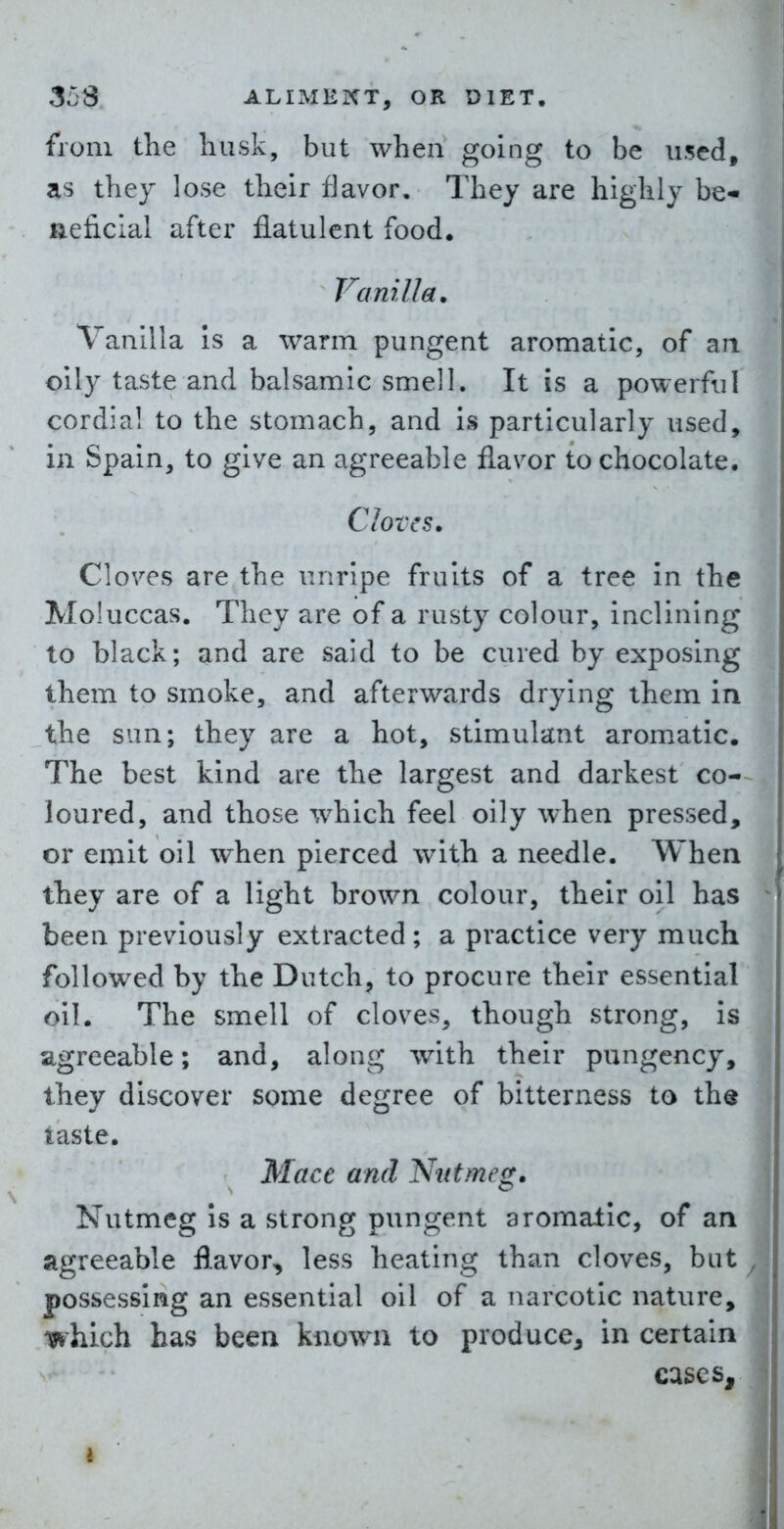 from the husk, but when going to be used, as they lose their flavor. They are highly be- neficial after flatulent food. Vanilla. Vanilla Is a warm pungent aromatic, of an oily taste and balsamic smell. It is a powerful cordial to the stomach, and is particularly used, in Spain, to give an agreeable flavor to chocolate. Cloves. Cloves are the unripe fruits of a tree in the Moluccas. They are of a rusty colour, inclining to black; and are said to be cured by exposing them to smoke, and afterwards drying them in the sun; they are a hot, stimulant aromatic. The best kind are the largest and darkest co-~ loured, and those which feel oily when pressed, or emit oil when pierced with a needle. When they are of a light brown colour, their oil has been previously extracted; a practice very much followed by the Dutch, to procure their essential oil. The smell of cloves, though strong, is agreeable; and, along with their pungency, they discover some degree of bitterness to the laste. Mace and Nutmeg. Nutmeg Is a strong pungent aromatic, of an agreeable flavor, less heating than cloves, but possessing an essential oil of a narcotic nature, which has been known to produce, in certain cases.