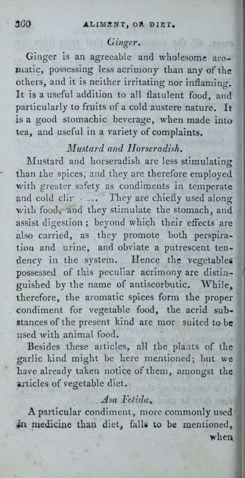 Gi?iger. Ginger Is an agreeable and wholesome aro- matic, possessing less acrimony than any of the others, and it Is neither irritating nor inflaming. It is a useful addition to all flatulent food, and particularly to fruits of a cold austere nature. It is a good stomachic beverage, when made into tea, and useful in a variety of complaints. Mustard and Horseradish, Mustard and horseradish are less stimulating than the spices; and they are therefore employed with greater safety as condiments in temperate and cold clir • ... They are chiefly used along with food, and they stimulate the stomach, and assist digestion ; beyond which their effects are also carried, as they promote both perspira- tion and urine, and obviate a putrescent ten- dency In the system. Hence the vegetables possessed of this peculiar acrimony are distin- guished by the name of antiscorbutic. While, therefore, the aromatic spices form the proper condiment for vegetable food, the acrid sub- stances of the present kind are mor suited to be used with animal food. Besides these articles, all the plaats of the garlic kind might be here mentioned; but we have already taken notice of them, amongst the aitlcles of vegetable diet. Asa Fttiduy A particular condiment, more commonly used ill medicine than diet, falls to be mentioned, wheu