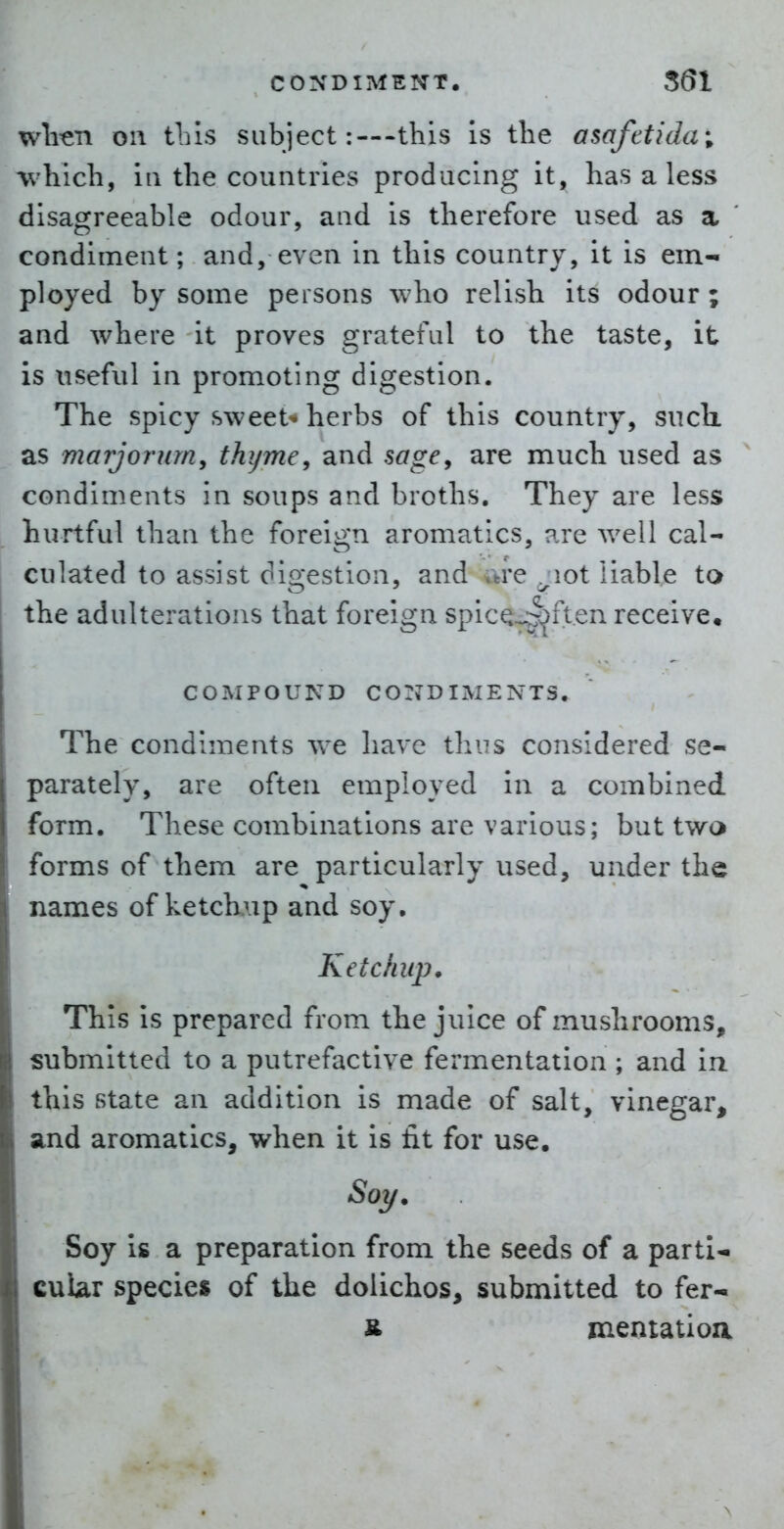 wli-en on tins subject:—-this Is the asafttidui which, ill the countries producing it, has a less disagreeable odour, and is therefore used as a condiment; and, even in this country, it is em- ployed by some persons who relish its odour ; and where it proves grateful to the taste, it is useful in promoting digestion. The spicy sweet^- herbs of this country, such as marjorum, thyme^ and sage^ are much used as condiments in soups and broths. They are less hurtful than the foreign aromatics, are well cal- culated to assist digestion, and are ^lot liable to the adulterations that foreign spicQ^ften receive. COMPOUND co:jdiments. The condiments we have thus considered se- parately, are often employed in a combined form. These combinations are various; but two forms of them are particularly used, under the names of ketckup and soy. Ketchup. This is prepared from the juice of mushrooms, submitted to a putrefactive fermentation ; and in. this state an addition is made of salt, vinegar, and aromatics, when it is fit for use. Soy. Soy is a preparation from the seeds of a parti- cular species of the dolichos, submitted to fer- & znentatioa