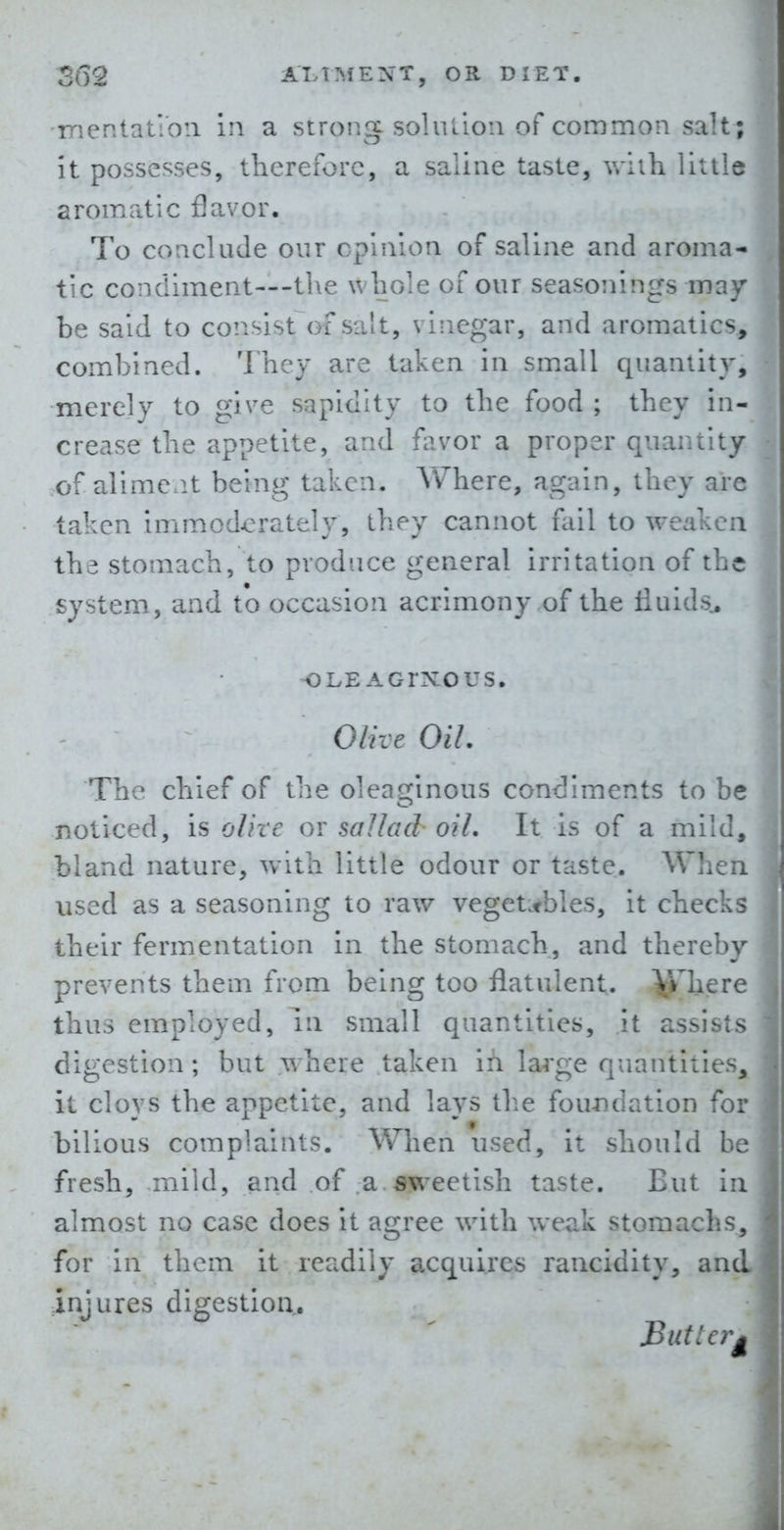 iTientatioii in a strong solulloii of common salt; it possesses, therefore, a saline taste, vriih little aromatic flavor. To conclude our opinion of saline and aroma- tic condiment—-the whole of our seasonings may be said to consist of salt, vinegar, and aromatics, combined. They are taken in sm.all quantity, merely to give sapidity to the food ; they in- crease the appetite, and favor a proper quantity of aliment being taken, AVhere, again, they are taken immoderately, they cannot fail to weaken the stomach, to produce general irritation of the system, and to occasion acrimony of the Huids, u -OLE AOrXOUS. ^^ Olive Oil. ] The chief of the oleaginous condiments to be « noticed, is olite or saJlad oil. It is of a mild, bland nature, with little odour or taste. Wlien. used as a seasoning to raw vegetables, it checks ; their fermentation in the stomach, and thereby i prevents them from being too flatulent, ^here thus employed, la small quantities, it assists  digestion; but where taken ifi large quantities, ; it cloys the appetite, and lays tlie foundation for bilious complaints. When used, it should be fresh, mild, land of a weetish taste. But in almost no case does it agree with weak stomachs, for in them it readily acquires rancidity, and; injures digestion. Butt erg