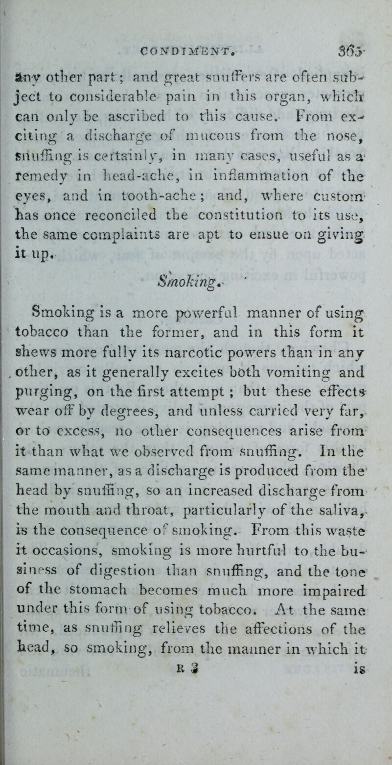 any otlier part ; and great siiniFers are often sub-- ject to considerable pain in tliis organ, whiclr can only be ascribed to this cause. From ex-' citing a discharge of nuicous from tbe nose, snufHng, is certainly, in many cases, useful as a' remedy in liead-acbe, in inflammatioa of the eyes, and in tooth-aclie; and, where custom- has once reconciled the constitution to its use, the same compiaiuts are apt to ensue on givdng. it up. Smoking.' Smoking is a more powerful manner of using tobacco than the former, and in this form it shews more fully its narcotic powers than in any other, as it generally excites both vomiting and purging, on the first attempt ; but these elFects- wear off by degrees, and unless carried very f.ir, or to excess, no other consequences arise from it than what we observed from snuffing. In the same manner, as a discharge is produced from the^ head by snuffing, so an increased discharge from the mouth and throat, particularly of the salivas- is the consequence of smoking. From this waste it occasions, smoking is more hurtful to the bu- siness of digestion than snuffing, and the tone of the stomach becomes much more impaired under this form of using tobacco. At the same time, as snuffing relieves the affections of the head, so smoking, from the manner in which it K $ is