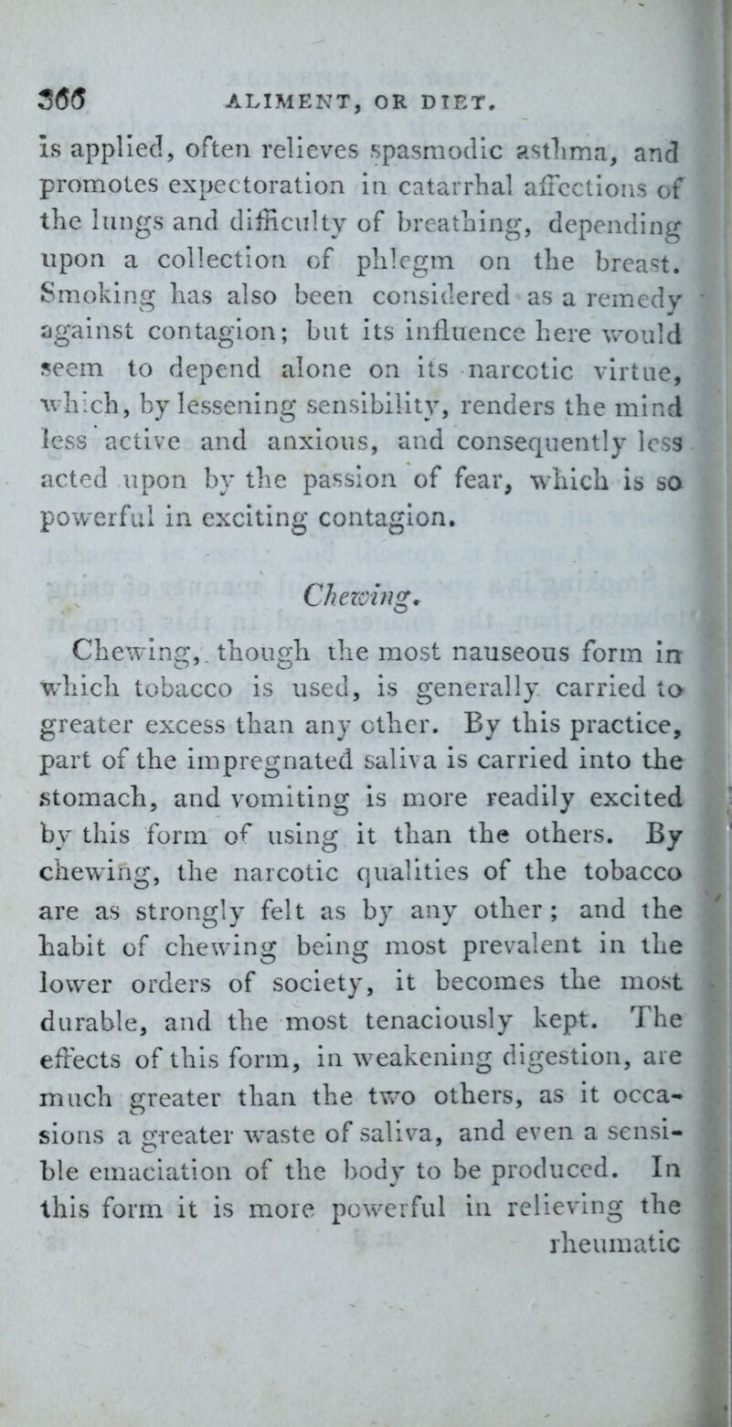 is applied, often relieves spasmodic astlima, and promotes expectoration in catarrhal alFcctions of the lungs and difficulty of breathing, depending upon a collection of phlegm on the breast. Smoking has also been considered as a remedy against contagion; but its influence here Vv'ould seem to depend alone on its narcotic virtue, ivhich, by lessening sensibility, renders the mind less active and anxious, and consequently less acted upon by the passion of fear, which is so powerful in exciting contagion, Chezcin^, Chewing,, though the most nauseous form in wliich tobacco is used, is generally carried to greater excess than any ether. By this practice, part of the impregnated saliva is carried into the stomach, and vomiting is more readily excited by this form of using it than the others. By chewing, the narcotic qualities of the tobacco are as strongly felt as by any other ; and the habit of chewing being most prevalent in the lower orders of society, it becomes the most durable, and the most tenaciously kept. The effects of this form, in weakening digestion, are much greater than the two others, as it occa- sions a greater waste of saliva, and even a sensi- ble emaciation of the body to be produced. In this form it is more pov%^erfuI in relieving the rheumatic