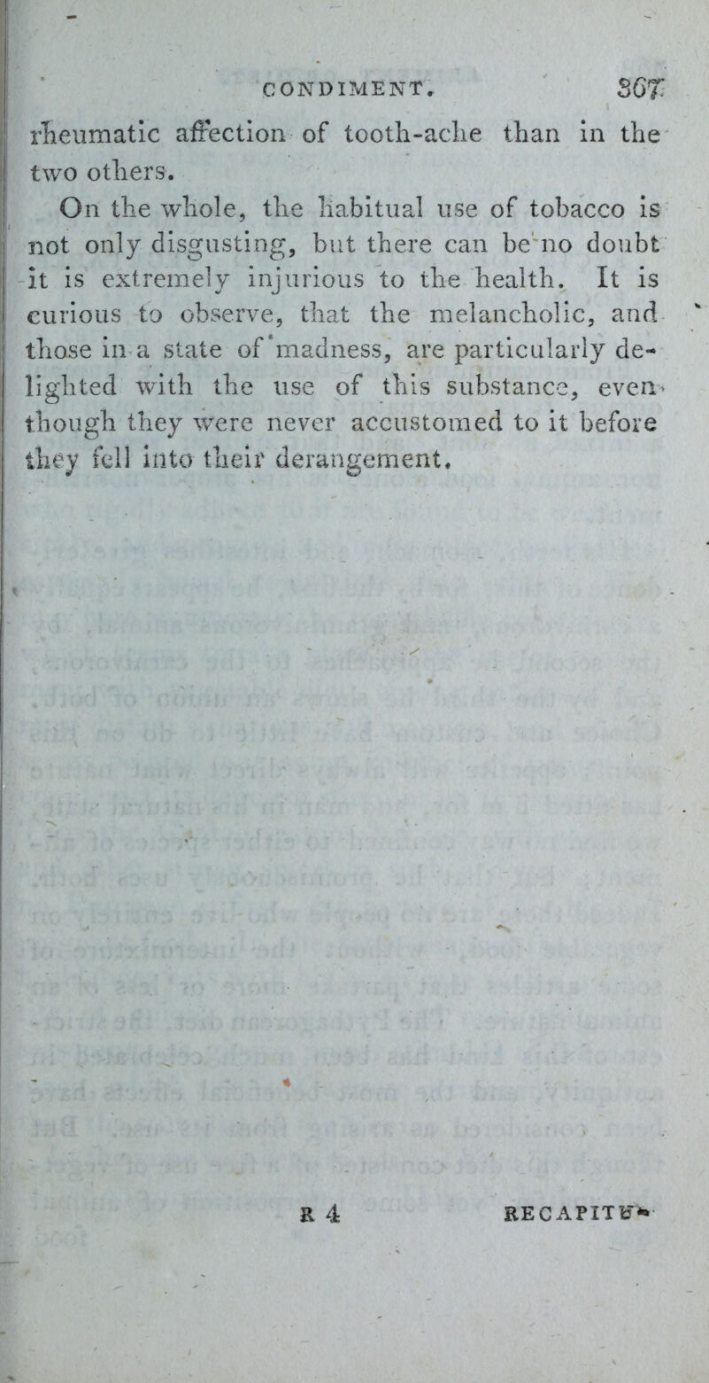 rlaeumatlc afFectlon of tooth-aclie than In the two others. On the whole, the habitupJ use of tobacco Is not only disgusting, but there can be no doubt -it is extremely injurious to the health. It is curious to observe, that the melancholic, and those in a state of'madness, are particularly de- lighted with the use of this substance, even^ though they v/ere never accustomed to it before they fell into their derangement. RECAPITU^