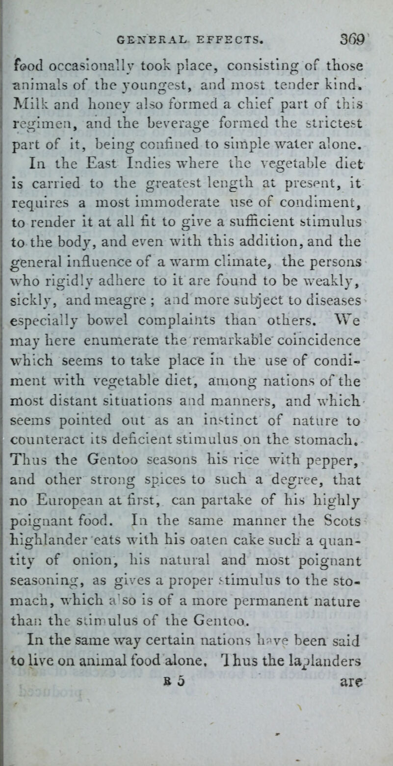 f(>ocl occasionally took place, consisting of those r.nimals of the youngest, and most tender kind, Milk and honey also formed a chief part of this rcirimen, and the beverage formed the strictest part of it, being confined to simple water alone. In the East Indies where the vegetable diet is carried to the greatest length at present, it requires a most immoderate use of condiment, to render it at all lit to give a sufficient stimulus to the body, and even with this addition, and the general influence of a warm climate, the persons who rigidly adhere to it are found to be weakly, sickly, and meagre ; and more subject to diseases especially bowel complaints than others. We may here enumerate the remarkable'coincidence which seems to take place In tlife use of condi- ment with vegetable diet, among nations of the most distant situations and manners, and which- seems pointed out as an instinct of nature to counteract its deficient stimulus on the stomach. Thus the Gentoo seasons his rice with pepper, and other strong spices to such a degree, that no European at first, can partake of his highly poignant food. In the same manner the Scots highlander eats with his oaten cake such a quan- tity of onion, his natural and most poignant seasoning, as gives a proper stimulus to the sto- mach, which a'so is of a more permanent nature than the stimulus of the Gentoo. In the same way certain nations h we been said to live on animal food alone, 1 hus the laplanders R 5 arc