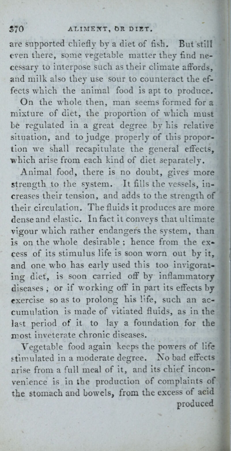 are supported cliiefly by a diet of fish. But still even there, some vegetable matter they find ne- cessary to interpose such as their climate afFords, and milk also they use sour to counteract the ef- fects which the animal food is apt to produce. On the whole then, man seems formed for a mixture of diet, the proportion of which must be regulated in a great degree by his relative situation, and to judge properly of this propor- tion we shall recapitulate the general effects, which arise from each kind of diet separately. Animal food, there is no doubt, gives more strength to the system. It fills the vessels, in- creases their tension, and adds to the strength of their circulation. The fluids it produces are more dense and elastic. In fact it conveys that ultimate vigour which rather endangers the system, than is on the whole desirable ; hence from the ex* cess of its stimulus life is soon worn out by it, and one who has early used this too invigorat- ing diet, is soon carried off by inflammatory diseases , or if working ofl' in part its effects by exercise so as to prolong his l^fe, such an ac- cumulation is made of vitiated fluids, as in the la^t period of it to lay a foundation for the n^ost inveterate chronic diseases. Vegetable food again keeps the powers of life simulated in a moderate degree. No bad effects arise from a full meal of it, and its chief incon- venience is in the production of complaints of the stomach and bowels, from the excess of acid produced