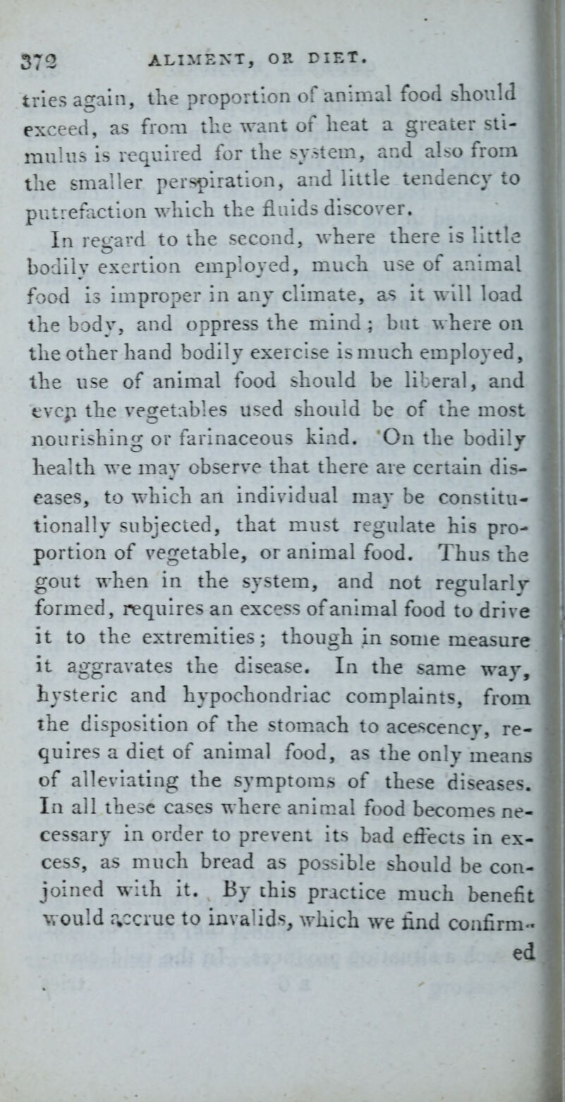 tries again, the proportion of animal food sliould exceed, as from tlie want of lieat a greater sti- mulus is required for the system, and also from the smaller perspiration, and little tendency to putrefaction which the fluids discover. In re^-ard to the second, where there Is little bodily exertion employed, much use of animal food is improper in any climate, as it will load the bodv, and oppress the mind ; but where on the other hand bodily exercise is much employed, the use of animal food should be liberal, and f vcp the vegetables used should be of the most nourishing or farinaceous kind. On the bodily health we may observe that there are certain dis- eases, to which an individual may be constitu- tionally subjected, that must regulate his pro- portion of vegetable, or animal food. Thus the gout when in the system, and not regularly* formed, requires an excess of animal food to drive it to the extremities; though in some measure it aggravates the disease. In the same way, hysteric and hypochondriac complaints, from the disposition of the stomach to acescency, re- quires a diet of animal food, as the only means of alleviating the symptoms of these diseases. In all the^c cases where animal food becomes ne- cessary in order to prevent its bad effects in ex- cess, as much bread as pos::ib!e should be con- joined with it. By this practice much benefit would r^cciue to invalids, which we find confirm- ed