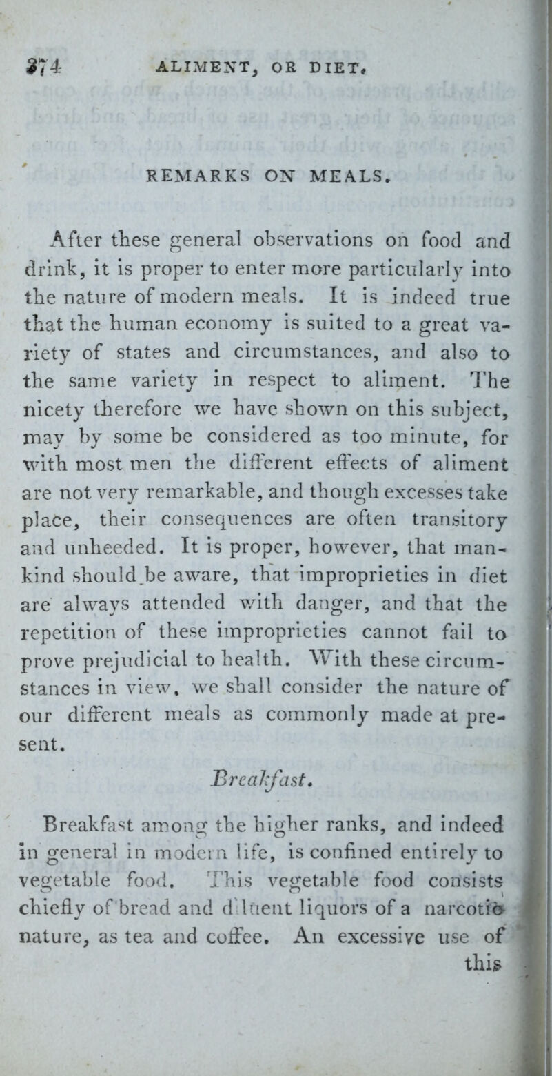 REMARKS ON MEALS. After these general observations on food and drink, it is proper to enter more particularly into tlie nature of modern meals. It is indeed true that the human economy is suited to a great va- riety of states and circumstances, and also to the same variety in respect to aliment. The nicety therefore we have shown on this subject, may by some be considered as too m.inute, for with most men the different effects of aliment are not very remarkable, and though excesses take place, their consequences are often transitory and unheeded. It is proper, however, that man- kind should.be aware, that improprieties in diet are always attended v/ith danger, and that the repetition of these improprieties cannot fail to prove prejudicial to health. With these circum- stances in view, we shall consider the nature of our different meals as commonly made at pre- sent, BreaJrfast. Breakfa«=!t among the higher ranks, and indeed in general in madeia life, is confined entirely to vegetable food. This vegetable food consists chiefly of bread and dUuent liquors of a narcotii> nature, as tea and coffee. An excessive use of thi§