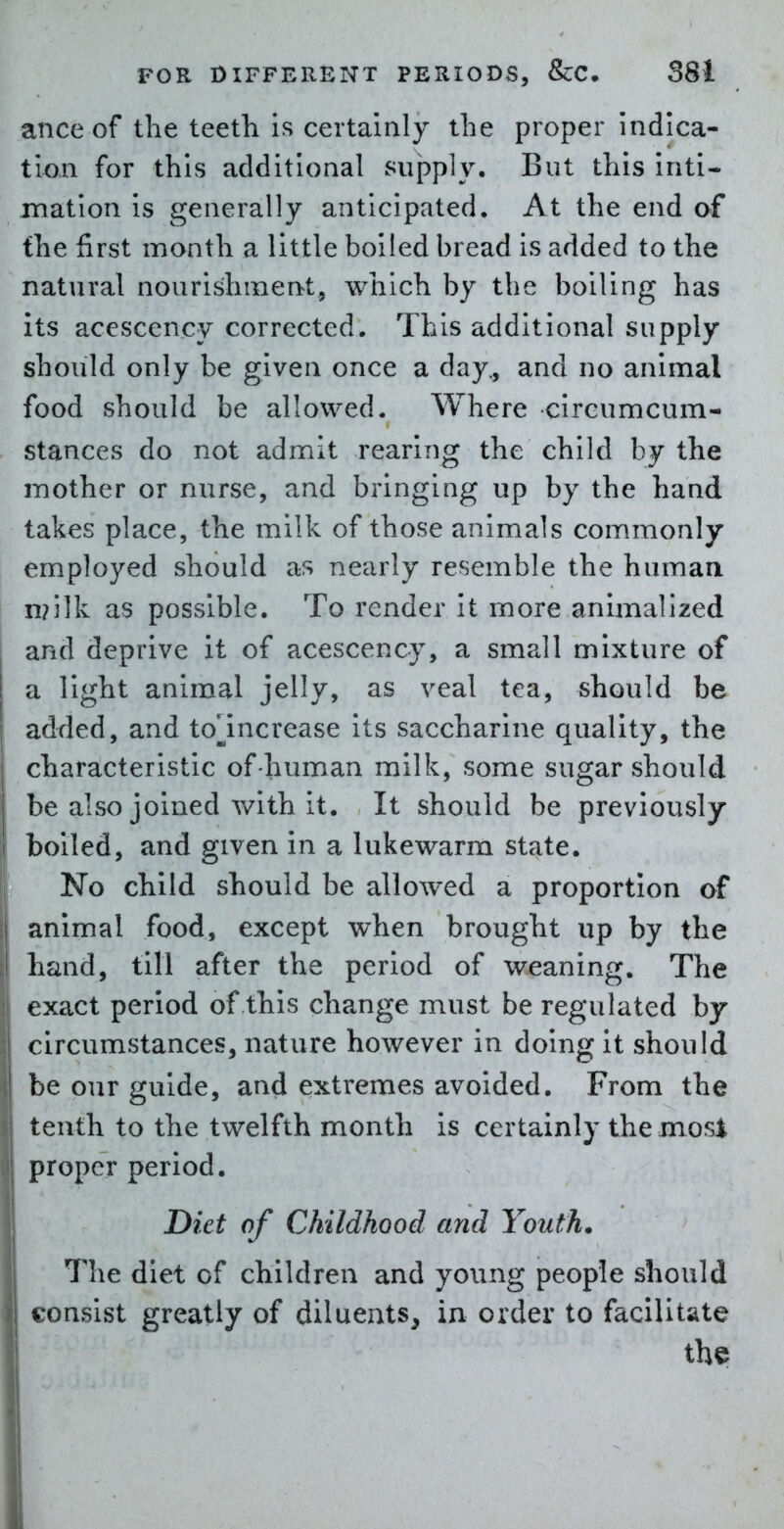 anceof the teeth is certainly the proper indica- tion for this additional supply. But this inti- mation is generally anticipated. At the end of the first month a little boiled bread is added to the natural nourishment, wiiich by the boiling has its acescency corrected. This additional supply should only be given once a day, and no animal food should be allowed. Where circumcum- stances do not admit rearing the child by the mother or nurse, and bringing up by the hand takes place, the milk of those animals commonly employed should as nearly resemble the human n?ilk as possible. To render it more animalized and deprive it of acescency, a small mixture of a light animal jelly, as veal tea, should be added, and to^^increase its saccharine quality, the characteristic of human milk, some sugar should be also joined with it. It should be previously boiled, and given in a lukewarm state. No child should be allowed a proportion of animal food, except when brought up by the hand, till after the period of weaning. The exact period of this change must be regulated by circumstances, nature however in doing it should be our guide, and extremes avoided. From the tenth to the twelfth month is certainly the mosi proper period. Diet of Childhood and Youth. The diet of children and young people should consist greatly of diluents, in order to facilitate the