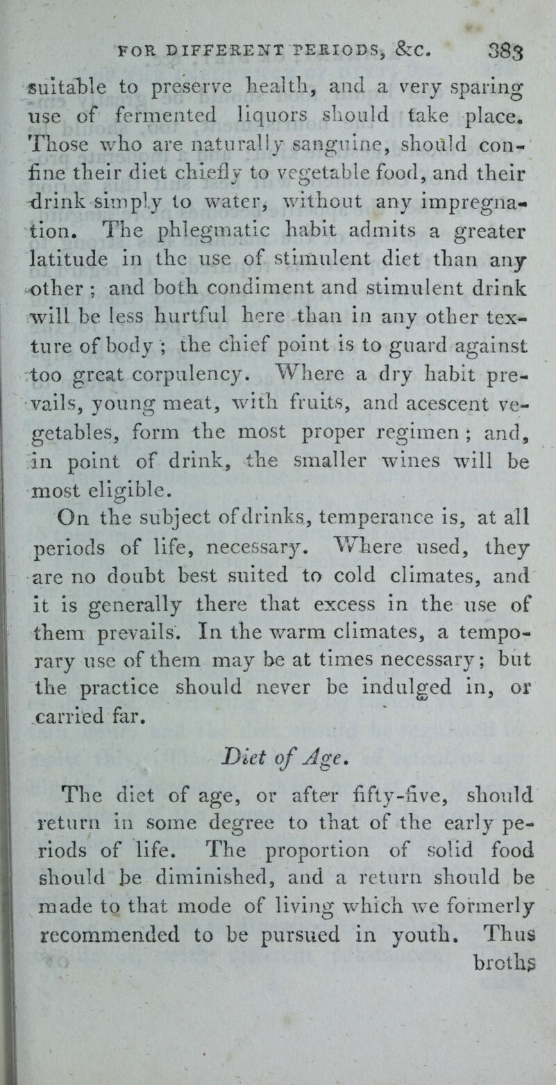 suitable to preseiTe health, and a very sparing use of fermented liquors should take place. Those who are naturally sanguine, should con- fine their diet chiefly to v^egetable food, and their drink simply to water, without any impregna- tion. The phlegmatic habit admits a greater latitude in the use of stimulent diet than any other ; and both condiment and stimulent drink will be less hurtful here than in any other tex- ture of body ; the chief point is to guard against too great corpulency. Where a dry habit pre- vails, young meat, with fruits, and acescent ve- getables, form the most proper regimen ; and, in point of drink, the smaller wines will be most eligible. On the subject of drinks, temperance is, at all periods of life, necessary. Where used, they are no doubt best suited to cold climates, and it is generally there that excess in the use of them prevails. In the warm climates, a tempo- rary use of them may be at times necessary; but the practice should never be indulged in, or carried far. Diet of Age, The diet of age, or after fifty-five, should return in some degree to that of the early pe- riods of life. The proportion of solid food should be diminished, and a return should be made to that mode of living Vv^hich we formerly recommended to be pursued in youth. Thus broths