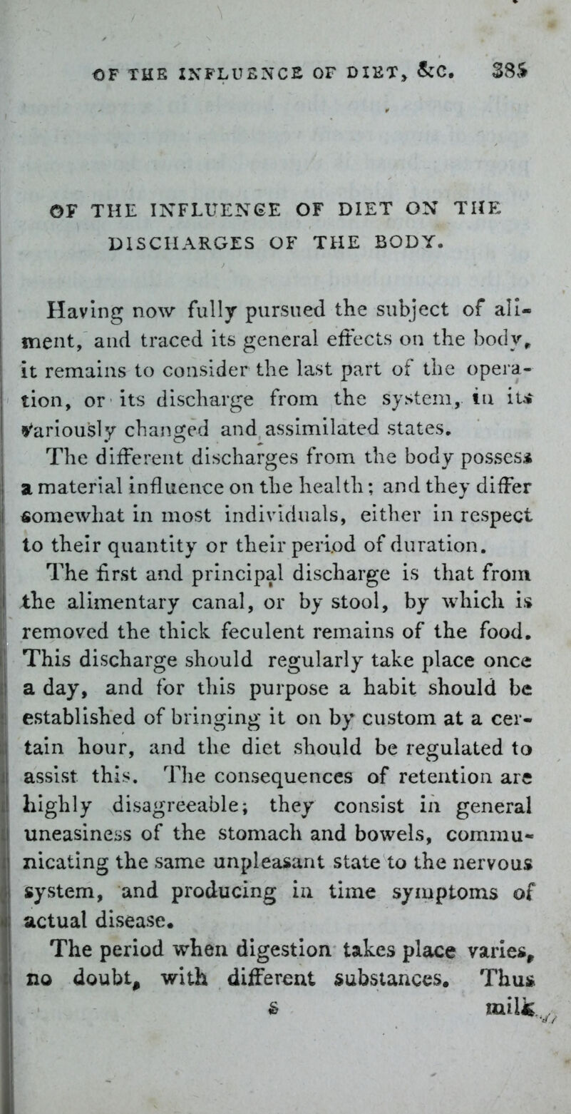 OF THE INFLUENCE OF DIET> &C. S8$ OF THE INFLUENGE OF DIET ON THE DISCHARGES OF THE BODY. Having now fully pursued the subject of ail- ment, and traced its general effects on the body, it remains to consider the last part of the opera- tion, or its discharge from the system, in it^ *^arIously changed and assimilated states. The different discharges from the body posses* a material influence on the health; and they differ somewhat in most individuals, either in respect to their quantity or their pen.od of duration. The first and principal discharge is that from the alimentary canal, or by stool, by which i« removed the thick feculent remains of the food. This discharge should regularly take place once a day, and for this purpose a habit should be established of bringing it on by custom at a cer- tain hour, and the diet should be regulated to assist this. The consequences of reteutlon are highly disagreeable; they consist in general uneasiness of the stomach and bowels, commu- nicating the same unpleasant state to the nervous system, and producing in time symptoms of actual disease. The period when digestion takes place varies, no doubt^ with different substances. Thus
