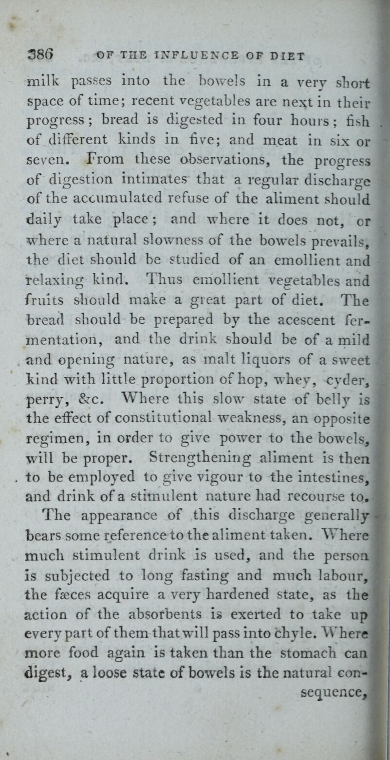 milk passes into the bovvels in a verv slioit space of time; recent vegetables are next in their progress ; bread is digested in four hours ; fish of ditTerent kinds in five; and meat in six or seven. From these observations, the progress of di^jfestion intimates that a regular discharo-c of the accumulated refuse of the aliment should daily take place; and \vhcre it does not, cr where a natural slowness of the bowels prevails, the diet should be studied of an emollient and Telaxing kind. Thus emollient vegetables and fruits should make a great part of diet. The bread should be prepared by the acescent fer- mentation, and the drink should be of a mild and opening nature, as malt liquors of a sweet kind with little proportion of hop, whey, cyder, perry, &:c. Where this slow state of belly is the effect of constitutional weakness, an opposite regimen, in order to give power to the bowels, will be proper. Strengthening aliment is then to be employed to give vigour to the intestines, and drink of a stimulent nature had recourse to. The appearance of this discharge generally bears some reference to the aliment taken. Where much stimulent drink is used, and the person is subjected to long fasting and much labour, the faeces acquire a very hardened state, as the action of the absorbents is exerted to take up every part of them that will pass into chyle. Where more food again is taken than the stomach can digest, a loose state of bowels is the natural con- sequence,
