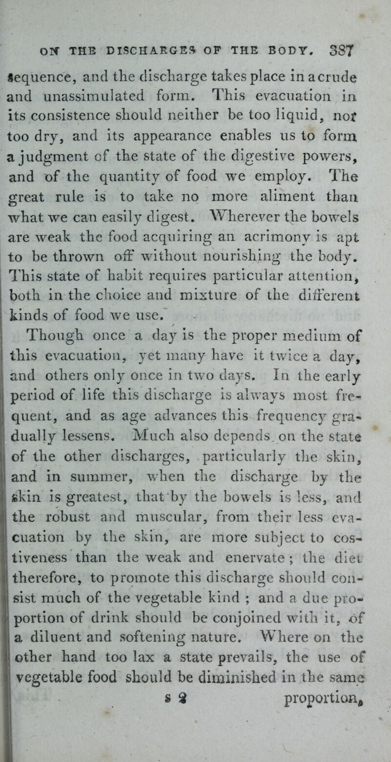 iequence, and the discharge takes place inacriide and unassimulated form. This evacuation in its consistence should neither be too liquid, nor too dry, and its appearance enables us to form a judgment cf the state of the digestive powers, and t)f the quantity of food we employ. The great rule is to take no more aliment than what we can easily digest. Wherever the bowels are weak the food acquiring an acrimony is apt to be thrown off without nourishing the body. This state of habit requires particular attention^ both in the choice and mixture of the diifferent kinds of food we use. Though once a day is the proper medium of this evacuation, yet many have it twice a day, and others only once in two days. In the early period of life this discharge is always most fre^ quent, and as age advances this frequency gra- dually lessens. Much also depends, on the state of the other discharges, particularly the skin, and in summer, when the discharge by the skin is greatest, that by the bowels is less, and the robust and muscular, from their less eva- cuation by the skin, are more subject to cos- tiveness than the weak and enervate ; the diet therefore, to promote this discharge should con- sist much of the vegetable kind ; and a due pro- portion of drink should be conjoined with it, of a diluent and softening nature. Where on the other hand too lax a state prevails, the use of vegetable food should be dirainished in the same s 8 proportion.