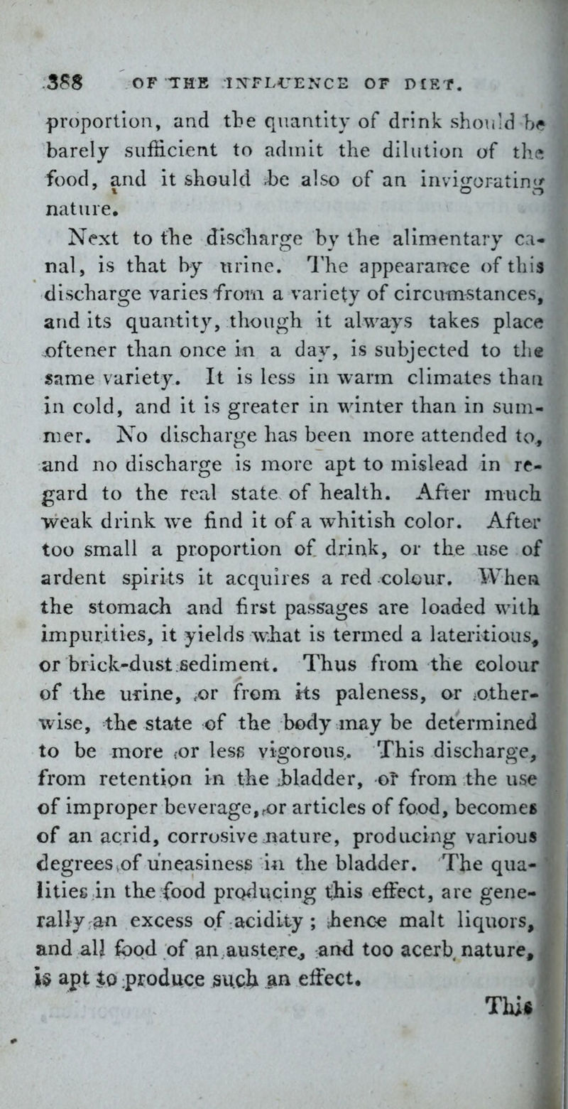 proportion, and tbe quantity of drink should barely suf&cient to admit the dilution of tl^ ^ food, and it should be also of an invigorating^ nature. Next to the discharge by the alimentary ca- nal, is that by urine. Ilie appearance of this discharge varies from a variety of circumstances, and its quantity, though it always takes place oftener than once in a day, is subjected to the same variety. It is less in warm climates than in cold, and it is greater in winter than in sum- mer. No discharge has been more attended to, and no discharge is more apt to mislead in re- gard to the real state of health. After much weak drink we find it of a whitish color. After too small a proportion of drink, or the use of ardent spirits it acquires a red colour. Whea the stomach and first passages are loaded with impurities, it yields what is termed a lateritious^ or brick-dust sediment. Thus from the colour of the urine, ,or from its paleness, or -other- wise, the state of the body inay be determined to be more .;or less vigorous. This discharge, from retention in the Jt)ladder, oi* from the use of improper beverage,ror articles of food, becomes of an acrid, corrosive nature, producing various degrees ,of uneasiness i^i the bladder. The qua- lities in the food producing t;his effect, are gene- rally :^n excess of acidity; Jienc^ malt liquors, and all food of an austere^ and too acerb nature, U apt to :produce suclx an effect. , T •