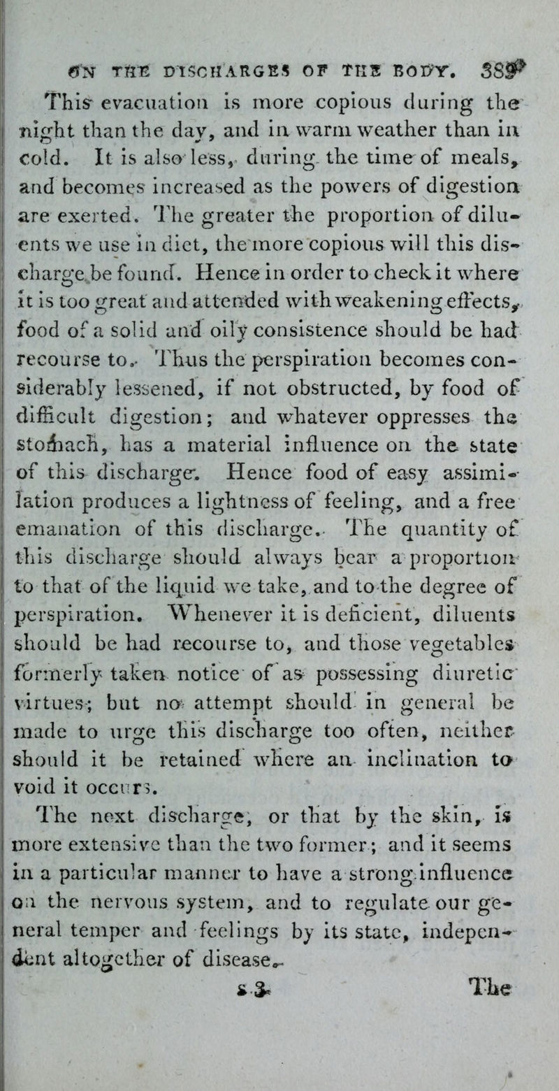 eJN DISCHARGES OF TTI5 BOD^T. 38^ This- evacuation is more copious during the night than the day, and ia warm weather than ii\ cold. It is also less, during, the time of meals^ and becomes increased as the powers of digestioa are exerted. The greater the proportion of dilu- ents we use in diet, the more copious will this dis- charge. be found. Hence in order to check it where it is too great and attended with weakening effects^ food of a solid and oily consistence should be had recourse to.- Thus the perspiration becomes con- siderably lessened, if not obstructed, by food of difficult digestion; and w^hatever oppresses th« stoiiach, has a material influence on the state of this discharge*. Hence food of easy assimi-- lation produces a lightness of feeling, and a free emanation of this discharge.- The quantity of this discharge should always bear a proportion to that of the liquid we take, and to the degree of perspiration. Whenever it is deficient, diluents should be had recourse to, and those vegetables formerly taken notice of a» possessing diuretic virtues; but no* attempt should in general be made to urge this discharge too often, neither should it be retained where an inclination ta void it occurs. The next discharge, or that by the skin. Is more extensive than the two former; and it seems in a particular manner to have a strong influence o i the nervous system, and to regulate our ge- neral temper and feelings by its state, indepen- dv;at altogether of disease«^ The