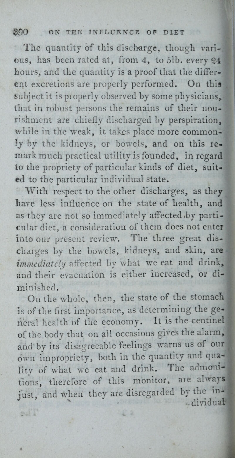 The quantity of this discliGrge, though vari- ous, has been rated at, from 4, to 5lb. every 24 hours, and the quantity is a proof that the differ- ent excretions are properly performed. On this subject it Is properly observed by some physicians, that in robust persons the remains of their nou- rishment are chiefly discharged by perspiration, while in the weak, it takes place more common- ly by the kidneys, or bowels, and on this re- mark much practical utility is founded, in regard to the propriety of particular kinds of diet, suit- ed to the particular individual state. With respect to the other discharges, as they have less influence on the state of health, and as they are not so immediately affected .by parti- cular diet, a consideration of them does not enter into our present review. The three great dis- charges by the bowels, kidneys, and ^kin, arc immediately affected by what we eat and drink, and their evacuation is either increased, or di- minibhed. On the whole, then, the state of the stomach is of the first hnportance, as determining the ge- neral health of the economy. It is the centinel of the body that on all occasions gives the alarm, and by its disagreeable feelings warns us of our own impropriety, both in the quantity and qua- lity of what we eat and drink. The admoni- tions, therefore of this monitor, are always just, and when they arc disregarded by the -dividu: