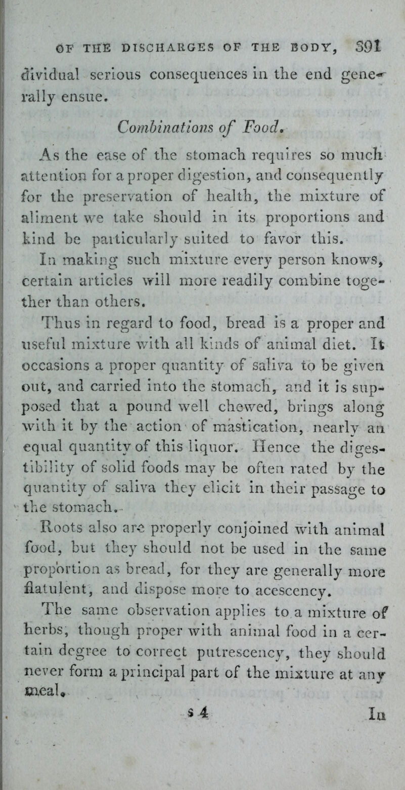 Ivldual serious consequeaces in the end gene* j rally ensue, I Combinations of Food, As the ease of the stomach requires so much 1 tetition for a proper digestion, and consequently >r the preservation of health, the mixture of 'irnent we take should in its proportions and . ind be particularly suited to favor this. In making such mixture every person knows, certain articles will more readily combine toge- ther than others. Thus in regard to food, bread is a proper and \iseful mixture with all kinds of animal diet. It ' occasions a proper quantity of saliva to be given out, and carried into the stomach, and it is sup- I posed that a pound well chewed, brings along with it by the action of mastication, nearly an : qual quantity of this liquor. Hence the diges- iblllty of solid foods may be often rated by the quantity of saliva they elicit in their passage to the stomach. Roots also ar<^ properly conjoined with animal food, but they should not be used in the same proportion as bread, for they are generally more flatulent, and dispose more to acescency. The same observation applies to a mixture of herbs, though proper with animal food in a cer- tain degree to correct putrescency, they should never form a principal part of the mixture at any meaU s4 la