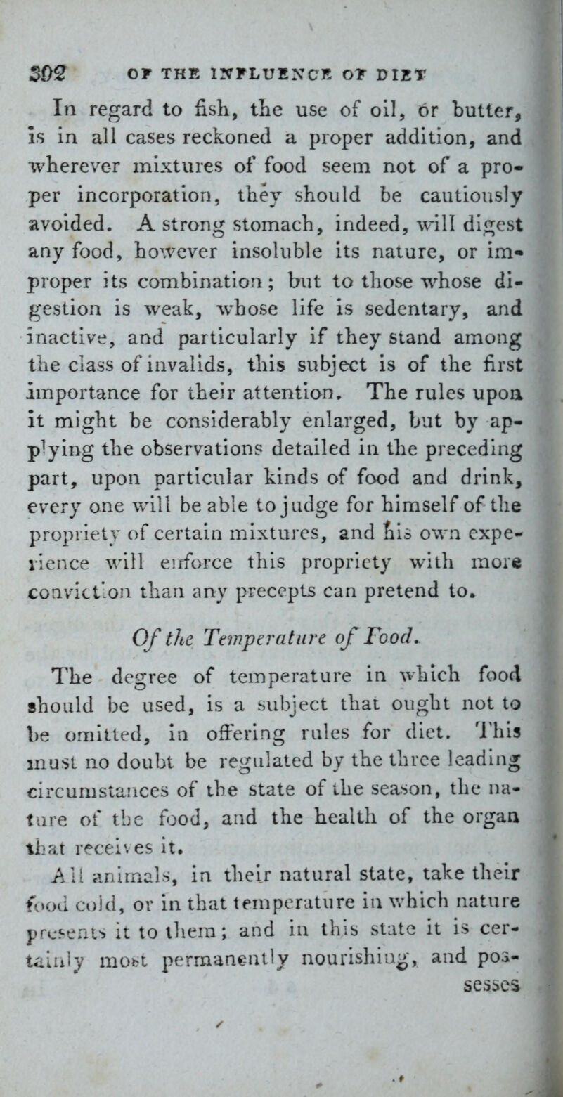 In regard to fisli, the use of oil, or butter, Is in all cases reckoned a proper addition, and wherever mixtures of food seem not of a pro- per incorporation, they should be cautiously avoided. A strong stomach, indeed, will di^^est any food, ho\vever insoluble its nature, or im« proper its combination; but to those whose di- gestion is weak, whose life is sedentary, and inactive, and particularly if they stand among the class of invalids, this subject is of the first importance for their attention. The rules upoa it might be considerably enlarged, but by ap- plying the observations detailed in the preceding part, upon particular kinds of food and drink, every one will be able to judge for himself of the propriety of certain mixtures, and tils own expe- ilence will enforce this propriety with more convict'on than any precepts can pretend to. Of the Temperature of Food. The degree of temperature in which fooA should be used, is a subject that ought not to be omitted, in offering rules for diet. This must no doubt be regulated by the three leading circumstances of the state of the season, the na- ture of tbe food, and the health of the organ that receives it. AM animals, in their natural state, take their f(»od coid, or in that temperature in which nature presents it to ihem; and in this state it is cer- tiiluly mobi permanently nourishing-, and pos- sesses