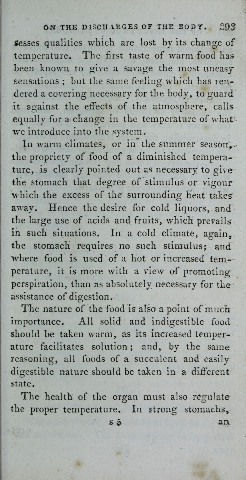 Scsses qualities which are lost by its change of temperature. The first taste of warm food has been known to g^'ive a savage the most uneasjr sensations ; but the same feeling which has ren- dered a covering necessary for the body, to guard it against the effects of the atmosphere, calls equally for a change in the temperature of what- we introduce into the system. In warm climates, or in the summer season^^ the propriety of food of a diminished tempera- ture, is clearly pointed out as necessary to give the stomach that degree of stimulus or vigour which the excess of the surrounding heat takes a^vay. Hence the desire for cold liquors, and' the large use of acids and fruits, which prevails In such situations. In a cold climate, again, the stomach requires no such stimulus; and where food is used of a hot or increased tem.- perature, it is more with a view of promoting perspiration, than as absolutely necessary for the assistance of digestion. The nature of the food is also a point of mucli importance. All solid and indigestible food should be taken warm, as its Increased temper- ature facilitates solution; and, by the same reasoning, all foods of a succulent and easily digestible nature should be tal^^en in a different state. The health of the organ must also r<^gulate the proper temperature. In strong stomachs.