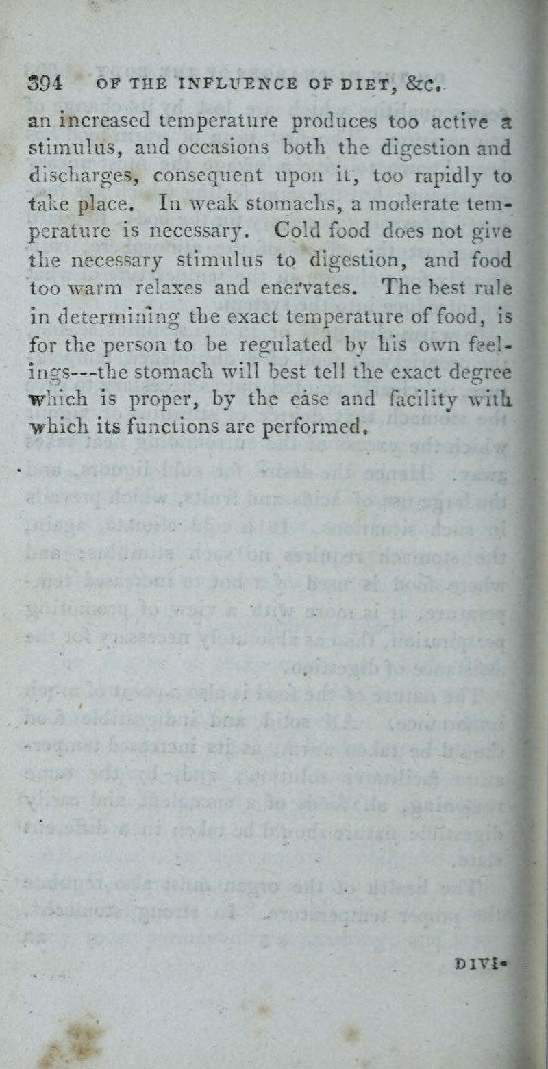 ail increased temperature produces too active a stimulus, and occasions both the digestion and discharges, consequent upon it, too rapidly to tal:e place. I n we a k stomachs, a moderate tem- perature is necessary. Cold food does not give the necessary stimulus to digestion, and food too warm relaxes and enervates. The best rule in determining the exact temperature of food, is for the person to be regulated by his own feel- ings—the stomach will best tell the exact des^ree which is proper, by the ease and facility with which its functions are performed.