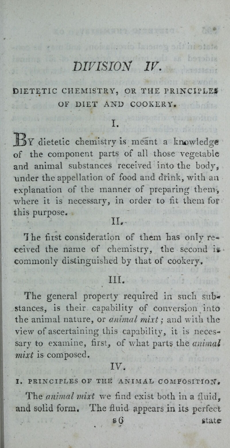 DIVISION IV. DIETETIC CHEMISTRY, OR THE PRINCIPLES OF DIET AND COOKERY. I. dietetic chemistry Is meant a knowledge of the component parts of all those vegetable and animal substances received into the body^ under the appelkalon of food and drink, with aa explanation of the manner of preparing them-, where It is necessary, in order to fit them for this purpose. IL The first consideration of them has only re- ceived the name of chemistry, the second i* commonly dis^tinguished by that of cookery, III. The general property required In such sub- stances, is their capability of conversion into the animal nature, or animal mixt; and with the view of ascertaining this capability, it is neces- sary to examine, first^ of v/hat parts the ajiimal mixt is composed. IV, I. PRINCIPLES OF THE ANIJMAL COMPOSITION. The animal mixt Vv^e find exist both in a fluid, and solid form. The fluid appears in its perfect *tate
