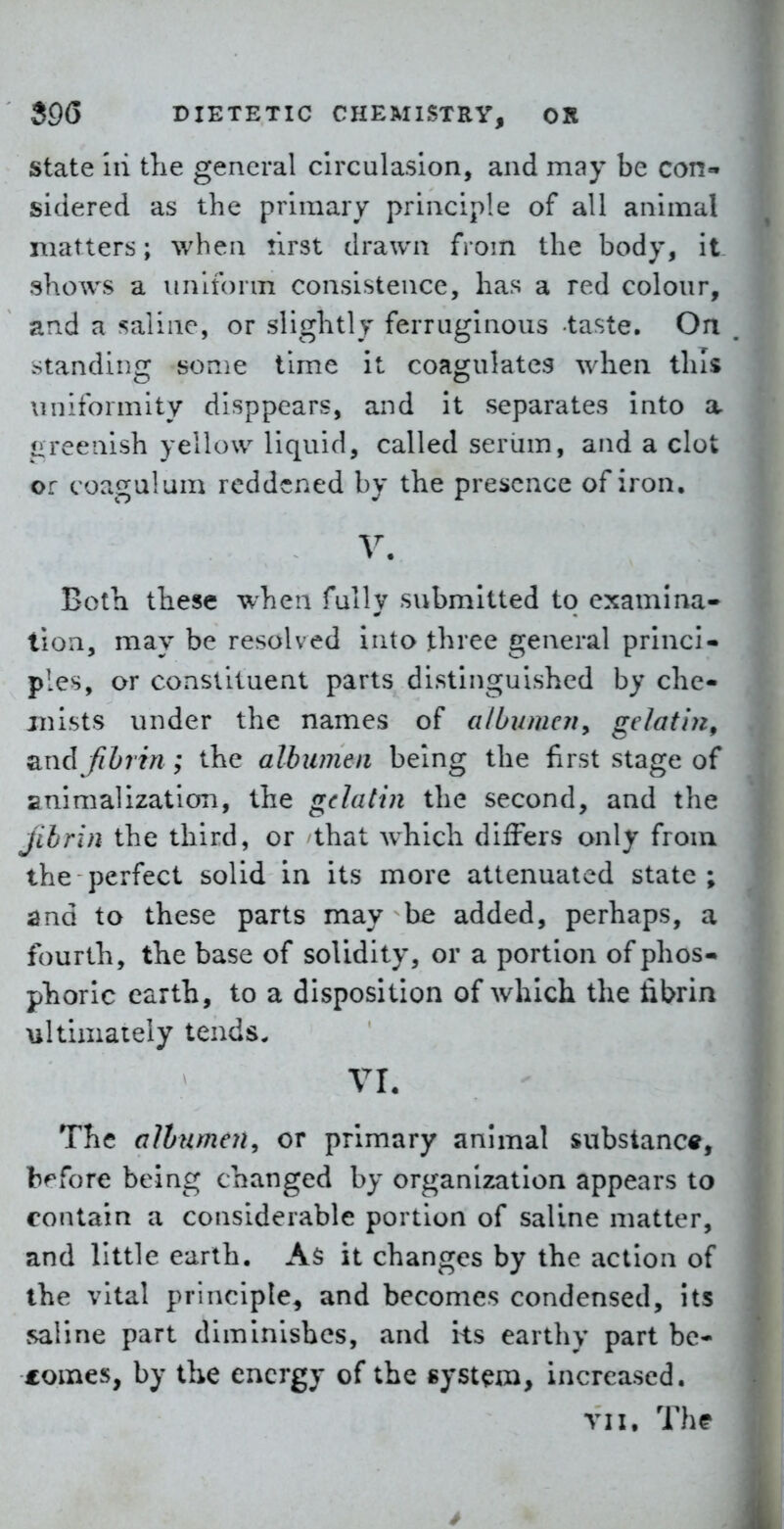State 111 tlie general clrculaslon, and may be con- sidered as the primary principle of all animal matters; when first drawn from the body, it shows a uniform consistence, has a red colour, and a saline, or slightly ferruginous taste. On standing some time it coagulates when this uniformity disppears, and it separates into a greenish yellow liquid, called serum, and a clot or coaxal um reddened bv the prei>cnce of iron. V. Both these when fully submitted to examina- tion, may be resolved into three general princi- ples, or constituent parts distinguished by che- mists under the names of albumen^ gelatin^ fihrin ; the albumen being the first stage of animalization, the gelatin the second, and the jibrin the third, or that which differs only from the perfect solid in its more attenuated state; ^nd to these parts may be added, perhaps, a fourth, the base of solidity, or a portion of phos- phoric earth, to a disposition of which the fibrin ultimaiely tends. vr. The albumen, or primary animal substance, bf^fore being changed by organization appears to contain a considerable portion of saline matter, and little earth. As it changes by the action of the vital principle^ and becomes condensed, its saline part diminishes, and its earthy part be- comes, by the energy of the system, increased. vii. Thf
