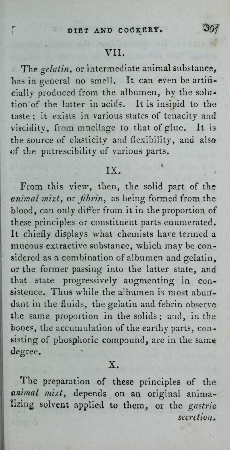 VII. The gelatin, or Intermediate animal substance, lias in general no smell. It can even be artin- cially produced from the albumen, by the solu- tion of the latter in acids. It is insipid to the taste ; it exists in various states of tenacity and viscidity, from mucilage lo that of glue. It is the source of elasticity and flexibility, and also of the putrescibility of various parts, IX. From this view, then, the solid part of the animal mixt, or fibrin, as being formed from the blood, can only differ from it in the proportion of these principles or constituent parts enumerated. It chiefly displays what chemists have termed a mucous extractive substance, which may be con- sidered as a combination of albumen and gelatin, or the former passing into the latter state, and that state progressively augmenting in con- sistence. Thus while the albumen is most abuI^- dant in the fluids, the gelatin and febrin observe the same proportion in the solids ; and, in the bones, the accumulation of the earthy parts, con- sisting of phosphoric compound, are in the same degree. X. The preparation of these principles of the animal mixt, depends on an original anlma- lizing solvent applied to them, or the gastric secretion*