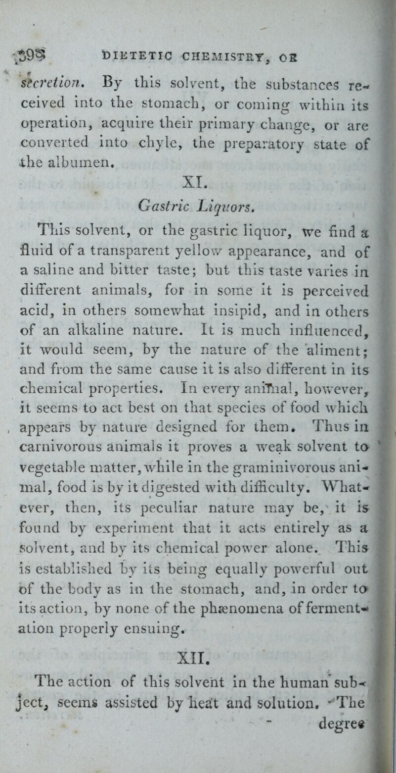 shretion. By this solvent, the substances re-- ceived into the stomach, or coining within its operation, acquire their primary change, or are converted into chyle, the preparatory state of Xhe albumen. XI. Gastric Liqitors. This solvent, or the gastric liquor, we find a fluid of a transparent yellow appearance, and of a saline and bitter taste; but this taste varies in different animals, for in some it is perceived acid, in others somewhat insipid, and in others of an alkaline nature. It is much influenced, it would seem, by the nature of the aliment; and from the same cause it is also diflerent in its chemical properties. In every aniTnal, however, it seems to act best on that species of food which appears by nature designed for them* Thus in carnivorous animals it proves a weak solvent to vegetable matter, while in the graminivorous ani- mal, food is by it digested with difiiculty. What* ever, then, its peculiar nature may be, it is found by experiment that it acts entirely as a solvent, and by its chemical power alone. This is established by its being equally powerful out of the body as in the stomach, and, in order to its action, by none of the phienomena of ferment** ation properly ensuing. XII. The action of this solvent in the human sub-< ject, seems assisted by he^t and solution. -^'The degree