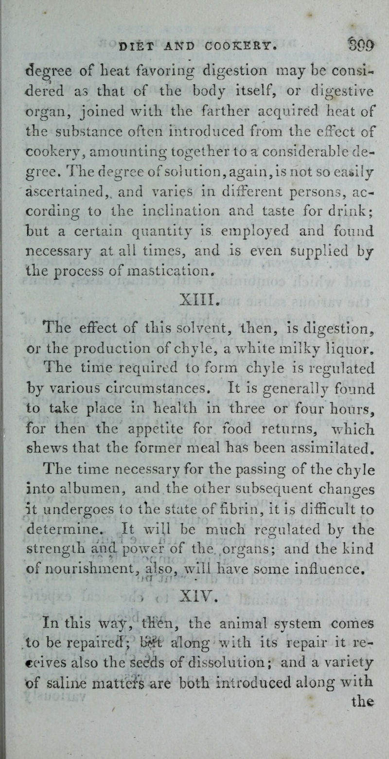 degree of heat favoring digestion maybe consi- dered as that of the body itself, or digestive organ, joined with the farther acquired heat of the substance often introduced from the effect of cookery, amounting together to a considerable de- gree. The degree of solution, again, is not so eaisily ascertained,, and varies in different persons, ac- cording to the inclination and taste for drink; but a certain quantity is employed and found necessary at all times, and is even supplied by the process of mastication. XIII. The effect of this solvent, then, is digestion^, or the production of chyle, a white milky liquor. The time required to form chyle is regulated by various circumstances. It is generally found to take place in health in three or four hours, for then the appetite for food returns, which shews that the form.er meal has been assimilated. The time necessary for the passing of the chyle into albumen, and the other subsequent changes it undergoes to the state of fibrin, it is difficult to determine. It wiU be much regulated by the strength and power of the..organs; and the kind of nourishment, also, will have some influence. XIV. In this way, then, the animal system comes to be repaired; b^t along with its repair it re- ceives also the see'ds of dissolution; and a variety of saline matted are both introduced along with the