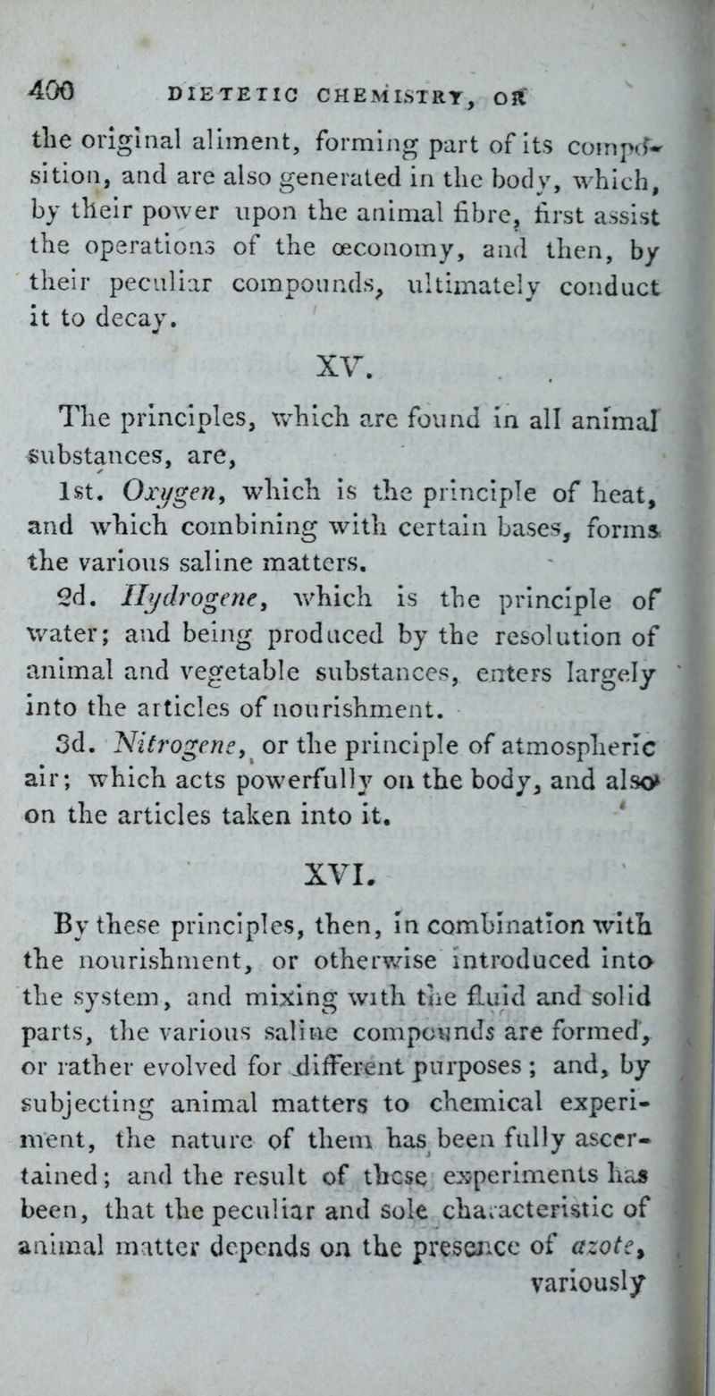 the original aliment, forming part of Its comjn?- sition, and are also generated in the body, which, by their power upon the animal fibre, first assist the operations of the oeconomy, and then, by their peculiar compounds^ ultimately conduct it to decay. The principles, which arc found in all animal substances, are, 1st, Oxijgen, which Is the principle of heat, and which combining with certain bases, forms, the various saline matters. 2d. Ilydrogerie, Avhich is the principle of water; and being produced by the resolution of animal and vegetable substances, eaters largely into the articles of nourishment. 5d. Nitrogeney or the principle of atmospheric air; which acts powerfully ou the body^ and also> on the articles taken into it. XVL By these principles, then, In combination with the nourishment, or otherv/ise introduced inta the system, and mixing with the fluid and solid parts, the various saline compounds are formed, or rather evolved for .different purposes ; and, by subjecting animal matters to chemical experi- ment, the nature of them has been fully ascer- tained; and the result of these experiments has been, that the peculiar and sole characteristic of animal matter depends on the prescJ'^ce of azotc^ variously