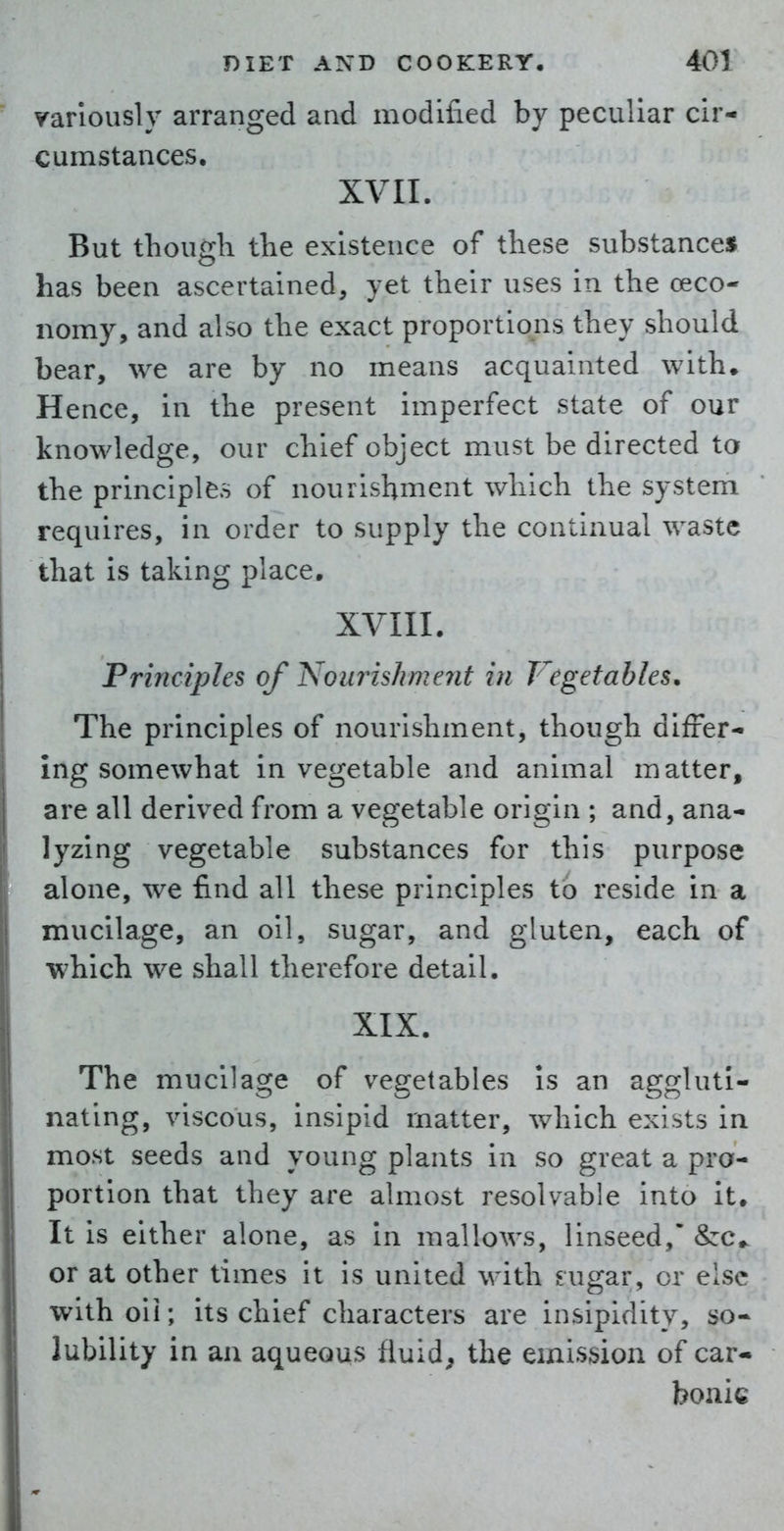 variously arranged and modified by peculiar cir- cumstances. XVII. But though the existence of these substances has been ascertained, yet their uses in the ceco- nomy, and also the exact proportions they should bear, we are by no means acquainted with. Hence, in the present imperfect state of our knowledge, our chief object must be directed to the principles of nourishment which the system requires, in order to supply the continual waste that is taking place, XVIII. Principles of NourisJiment in Vegetables. The principles of nourishment, though differ- ing somewhat in vegetable and animal matter, are all derived from a vegetable origin ; and, ana- lyzing vegetable substances for this purpose alone, we find all these principles to reside in a mucilage, an oil, sugar, and gluten, each of which we shall therefore detail. XIX. The mucilage of vegetables is an aggluti- nating, viscous, insipid matter, which exists in most seeds and young plants in so great a pro- portion that they are almost resolvable into it. It is either alone, as in mallows, linseed, &:c.. or at other times it is united with ^ugar, or else with oil; its chief characters are insipidity, so- lubility in ail aqueous fluid, the emission of car- bonic