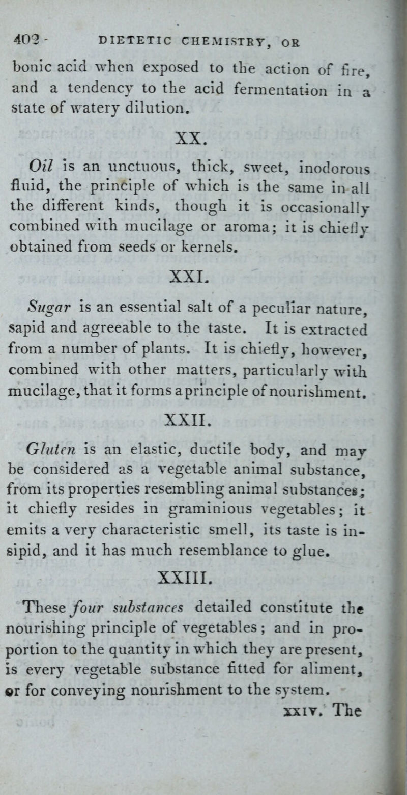 bonic acid when exposed to the action of fire, and a tendency to the acid fermentation in a state of watery dilution. XX. Oil is an unctuous, thick, sweet, inodorous fluid, the principle of which is the same in all the different kinds, though it is occasionally combined with mucilage or aroma; it is chiefly obtained from seeds or kernels. XXL Sugar is an essential salt of a peculiar nature, sapid and agreeable to the taste. It is extracted from a number of plants. It is chieHj', howe\^er, combined with other matters, particularly with mucilage, that it forms aprinciple of nourishment. XXII. Gluten is an elastic, ductile body, and mav be considered as a vegetable animal substance, from its properties resembling animal substances; it chiefly resides in graminious vegetables; it emits a very characteristic smell, its taste is in- sipid, and it has much resemblance to glue. XXIII. These yb?/r substances detailed constitute the nourishing principle of vegetables ; and in pro- portion to the quantity in which they are present, is every vegetable substance fitted for aliment, QV for conveying nourishment to the system. XXIV, The