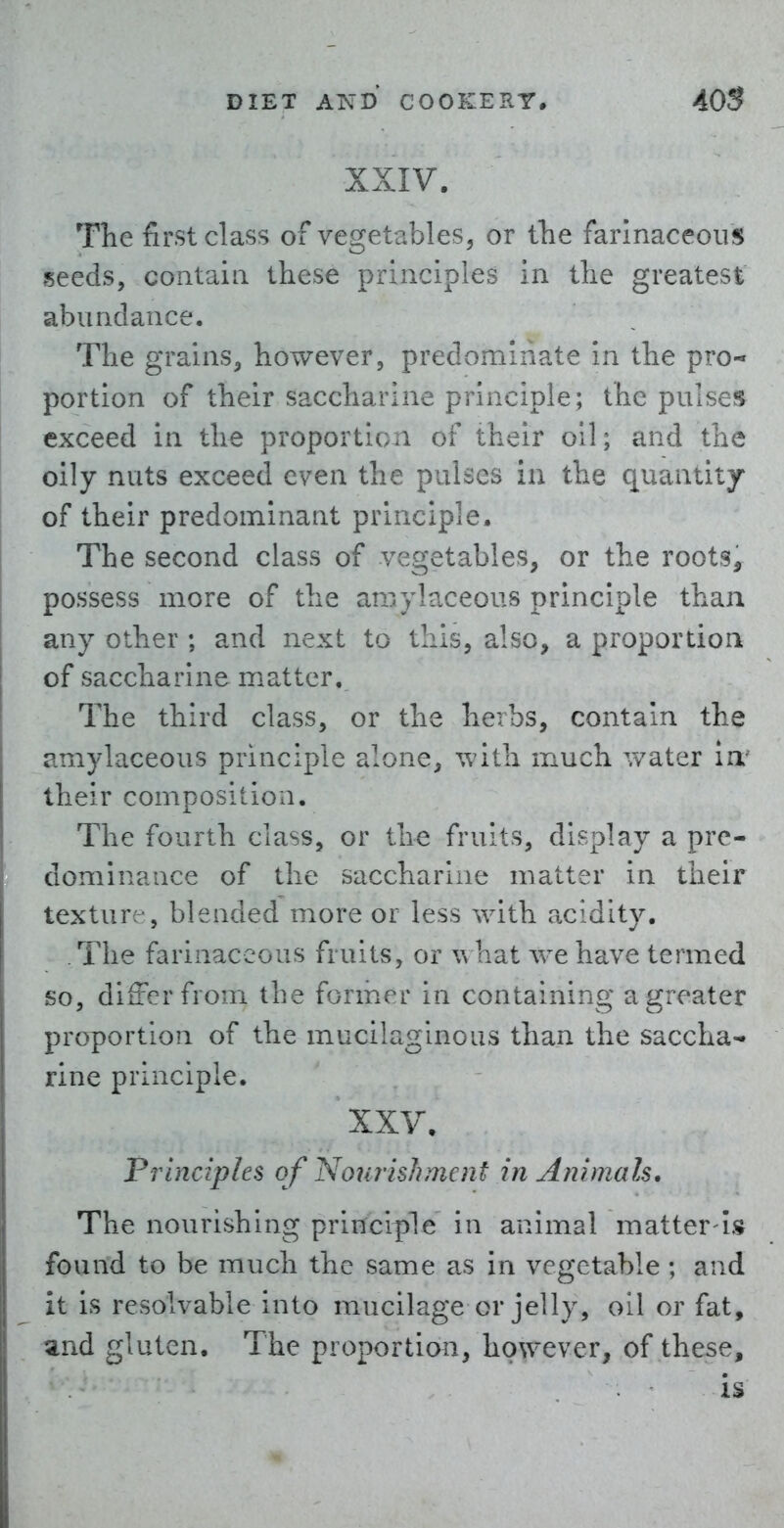 XXIV. The first class of vegetables, or the farinaceous seeds, contain these principles in the greatest abundance. The grains, however, predominate in the pro- portion of their saccharine principle; the pulses exceed in the proportion of their oil; and the oily nuts exceed even the pulses in the quantity of their predominant principle. The second class of vegetables, or the roots^ possess more of the amylaceous principle than any other ; and next to this, also, a proportion of saccharine m.atter. The third class, or the herbs, contain the amylaceous principle alone, with much water ia' their composition. The fourth class, or the fruits, display a pre- dominance of the saccharine matter in their texture-, blended more or less with acidity. The farinaceous fruits, or what we have termed so, differ from the former in containing a greater proportion of the mucilaginous than the saccha-' line principle. XXV. Principles of Nourish me ?it in Animals, The nourishing principle in animal matter is found to be much the same as in vegetable ; and it is resolvable into mucilage or jelly, oil or fat, and gluten. The proportion, however, of these, is