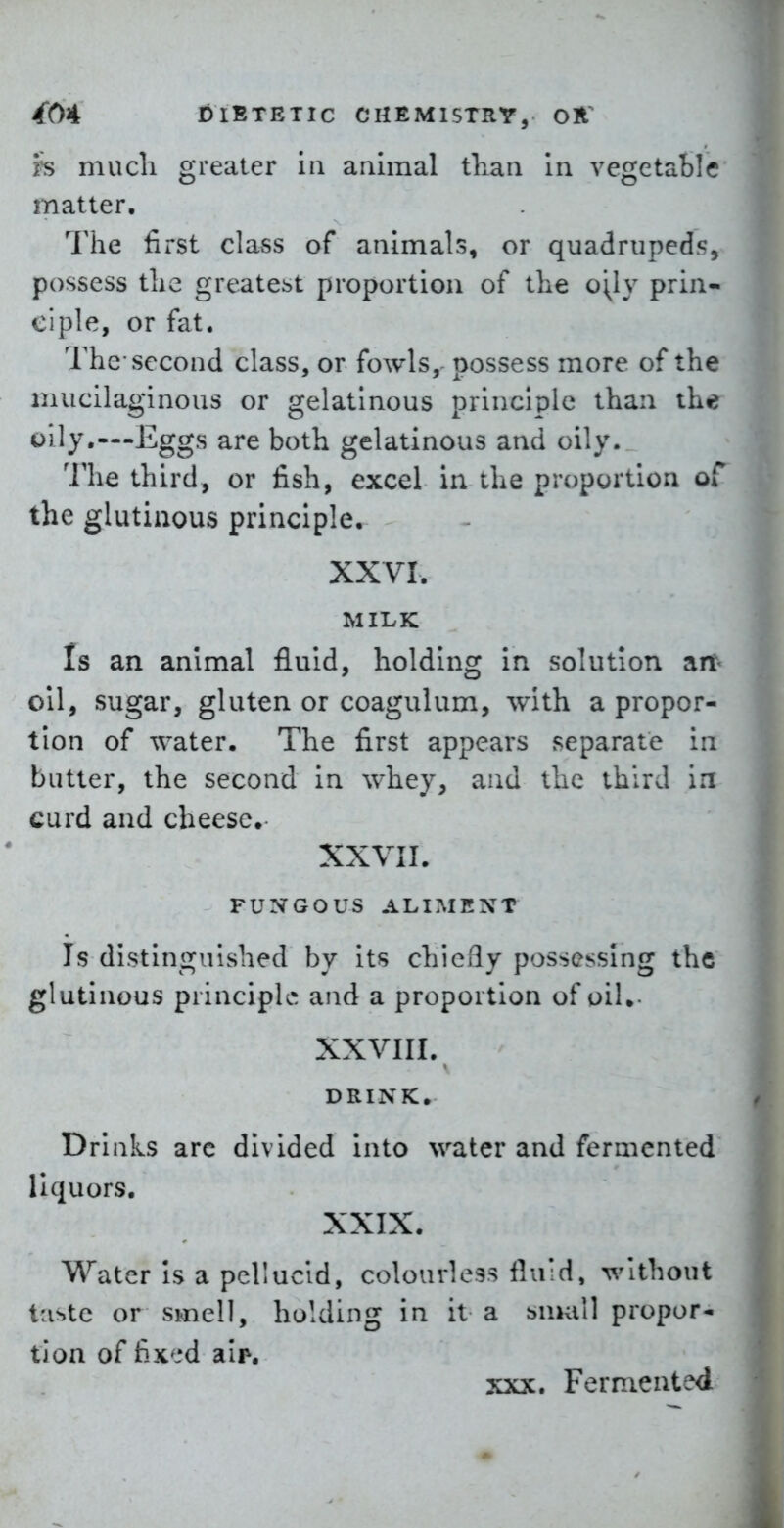 h mucli greater in animal tliaii In vegetable matter. The first class of animals, or quadrupeds, possess tlie greatest proportion of tlie o\ly prin- ciple, or fat. The-second class, or fowls, possess more of the mucilaginous or gelatinous principle than the oily,—Eggs are both gelatinous and oily. The third, or fish, excel in the proportion of the glutinous principle. XXVI. MILK Is an animal fluid, holding in solution art- oil, sugar, gluten or coagulum, with a propor- tion of water. The first appears separate in batter, the second in whey, and the third in curd and cheese. XXVII. FUNGOUS ALIMENT Is distinguished by Its chicQy possessing the glutinous principles and a proportion of oil.- XXVIII. DRINK. Drinks arc divided into water and fermented liquors. XXIX. Water Is a pellucid, colourless fluid, without Uiyyic or smell, holding in it a smull propor- tion of fix'-'d aip. XXX. Fermented