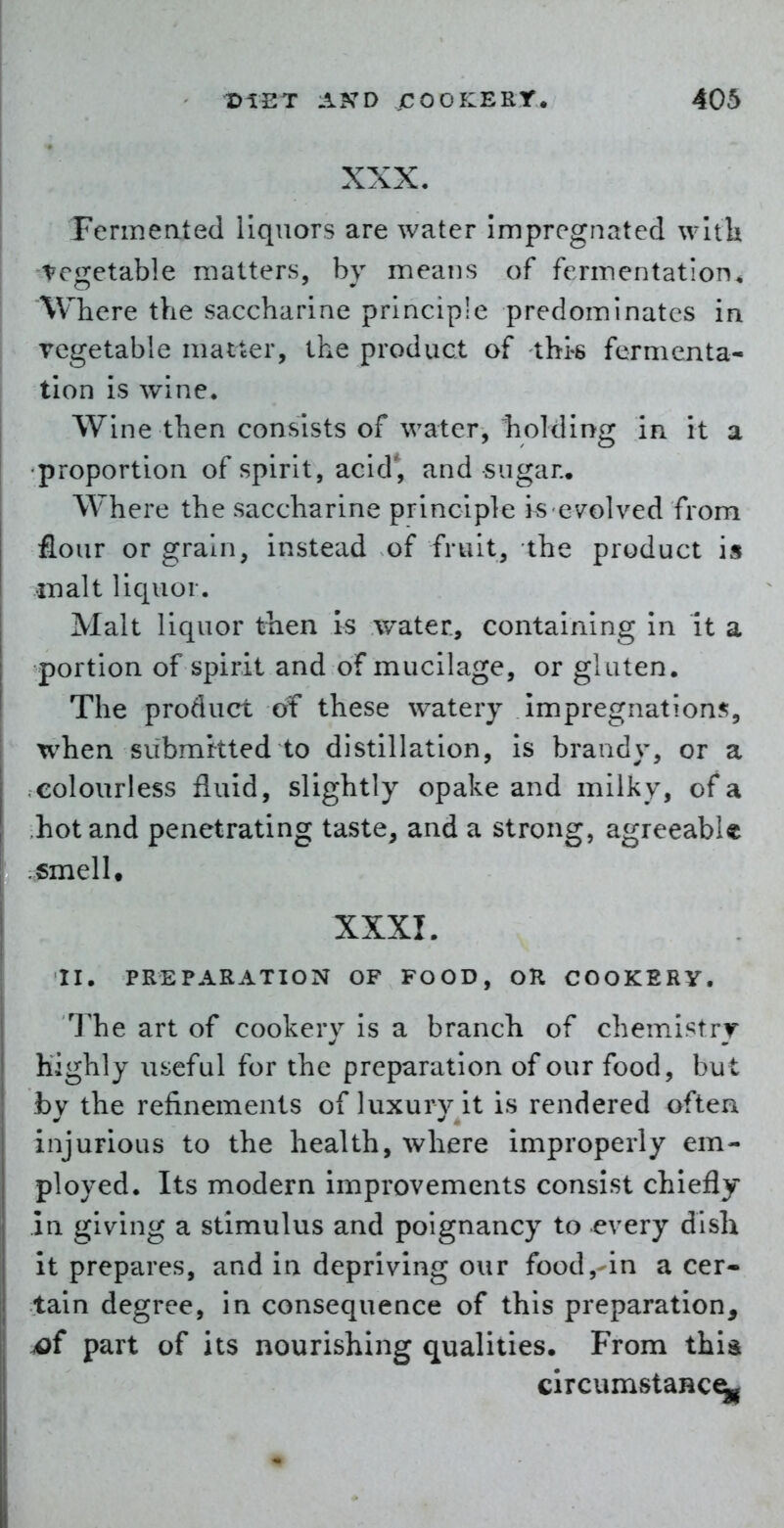 XXX. Fermented liquors are water Impregnated wltk Vegetable matters, by means of fermentation. Where the saccharine principle predominates in vegetable matter, the product of thi-s fermenta- tion is wine. Wine then consists of water, holding in it a •proportion of spirit, acid', and sugar.. Where the saccharine principle is evolved from flour or grain, instead of fruit, the product is iTialt liquor. Malt liquor then is water, containing in it a portion of spirit and of mucilage, or gluten. The product of these watery impregnation?;, when submttted to distillation, is brandy, or a .colourless fluid, slightly opake and milky, of a hot and penetrating taste, and a strong, agreeabU ; smell. XXXI. II. PREPARATION OF FOOD, OR COOKERY, The art of cookery is a branch of chemistry Highly useful for the preparation of our food, but by the refinements of luxury it is rendered often injurious to the health, where improperly em- ployed. Its modern improvements consist chiefly in giving a stimulus and poignancy to every dish it prepares, and in depriving our food,-in a cer- tain degree, in consequence of this preparation, jof part of its nourishing qualities. From this circumstaHC^