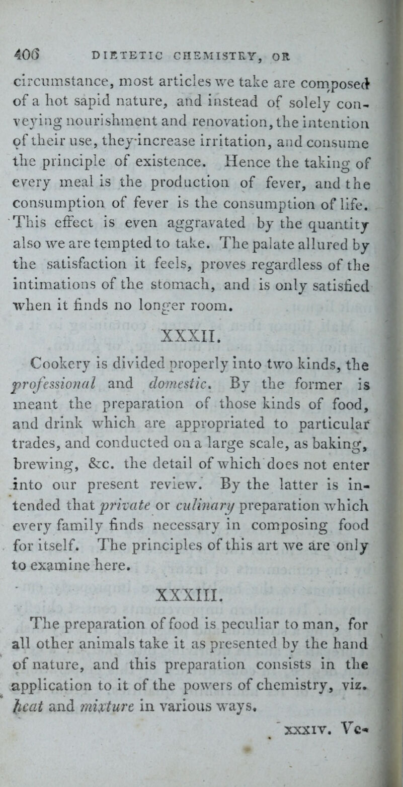 circumstance, most articles we take are com^posect of a hot sapid nature, and instead of solely con- veying nourishment and renovation, the intention of their use, theyincrease irritation, and consume the principle of existence. Hence the taking of every meal is the production of fever, and the consumption of fever is the consumption of life. This cftect is even aggravated by the quantity also we are tempted to take. The palate allured by the satisfaction it feels, proves regardless of the intimations of the stomach, and is only satisfied when it finds no longer room, XXXII. Cookery is divided properly Into two kinds, the professional and domestic. By the former is meant the preparation of those kinds of food, and drink which are appropriated to particular trades, and conducted on a large scale, as baking, brewing, &c. the detail of which does not enter into our present review. By the latter is in- tended \h?it private or culinary preparation which every family finds necessary in composing food for Itself. The principles of this art we are only to examine here. XXXIIL The preparation of food is peculiar to man, for all other animals take it as presented by the hand of nature, and this preparation consists in the .application to it of the powers of chemistry, viz. ficat and mixture in various ways, xxxiv. Vc-t