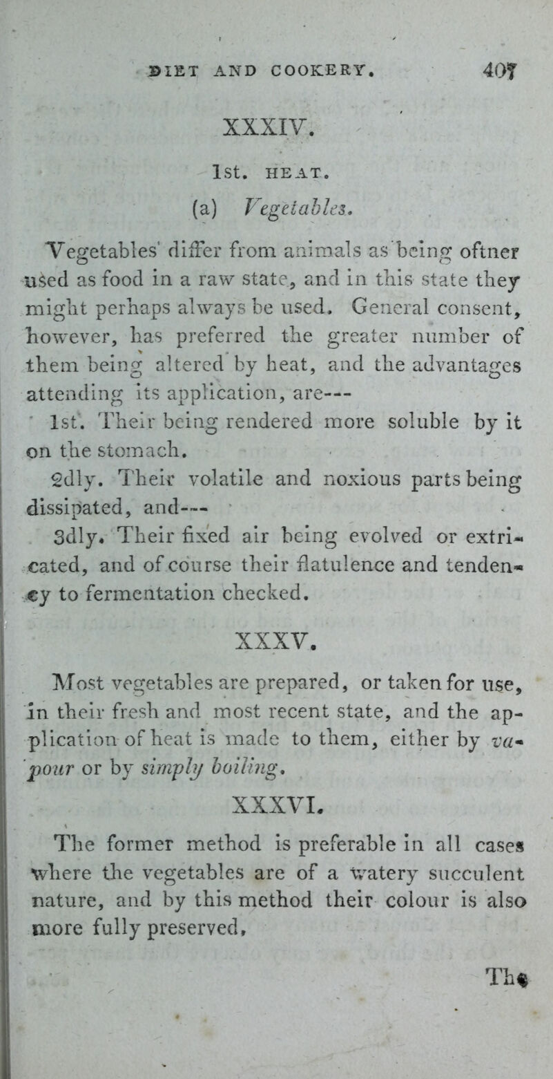 XXXIV. 1st. HEAT, (a) Vegetables. Vegetables diiFer from aniraals as being oftiier n^ed as food in a raw state, and in this state they might perhaps always be used. General consent, however, has preferred the greater number of them being altered by heat, and the advantages attending Its application, are— 1st. Their being rendered more soluble by It on the stomach. 2dly. Their volatile and noxious parts being dissipated, and-— 3dly« Their fixed air being evolved or extri- cated, and of course their flatulence and tenden- my to fermentation checked. XXXV. Most vegetables are prepared, or taken for use, in their fresh and most recent state, and the ap- plication of heat is made to them, either by pour or by simply boning. XXXVL The former method is preferable In all cases where the vegetables are of a Watery succulent nature, and by this method their colour is also more fully preserved. Th%