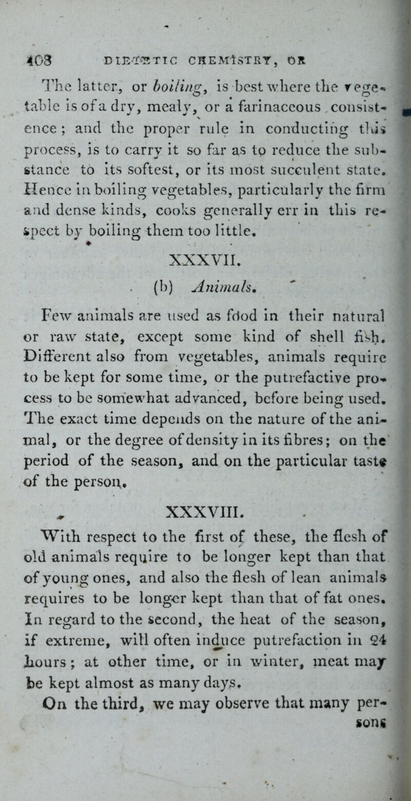 The latter, or boi/i/ig, is best where the rege-= lal3le is of a dry, mealy, or a farinaceous consist- ence ; and the proper rule in conducting tlJi process, is to carry it so far as to reduce the sub- stance to Its softest, or its most succulent state. Hence in boiling vegetables, particularly the firm and dense kinds, cooks generally err in thii> re- spect by boiling them too little. XXXVII. (b) Animals. Few animals are used as fciod in their natural or raw state, except some kind of shell jish. DiiFerent also from vegetables, animals require to be kept for some time, or the putrefactive pro-* cess to be somewhat advanced, before being used. The exact time depends on the nature of the ani^ mal, or the degree of density in its fibres; on the period of the season, and on the particular tast« of the person,, XXXVIIL With respect to the first of these, the flesh of old animals require to be longer kept than that of young ones, and also the flesh of lean animals requires to be longer kept than that of fat ones. In regard to the second, the heat of the season, if extreme, will often indiice putrefaction in 24 JLours; at other time, or in winter, meat may be kept almost as many days. On the third, we may observe that many per- sons